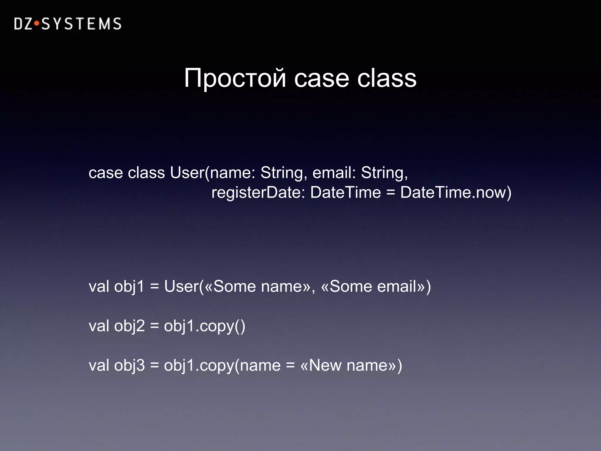Простой case class
case class User(name: String, email: String,
registerDate: DateTime = DateTime.now)
val obj1 = User(«Some name», «Some email»)
val obj2 = obj1.copy()
val obj3 = obj1.copy(name = «New name»)
 
