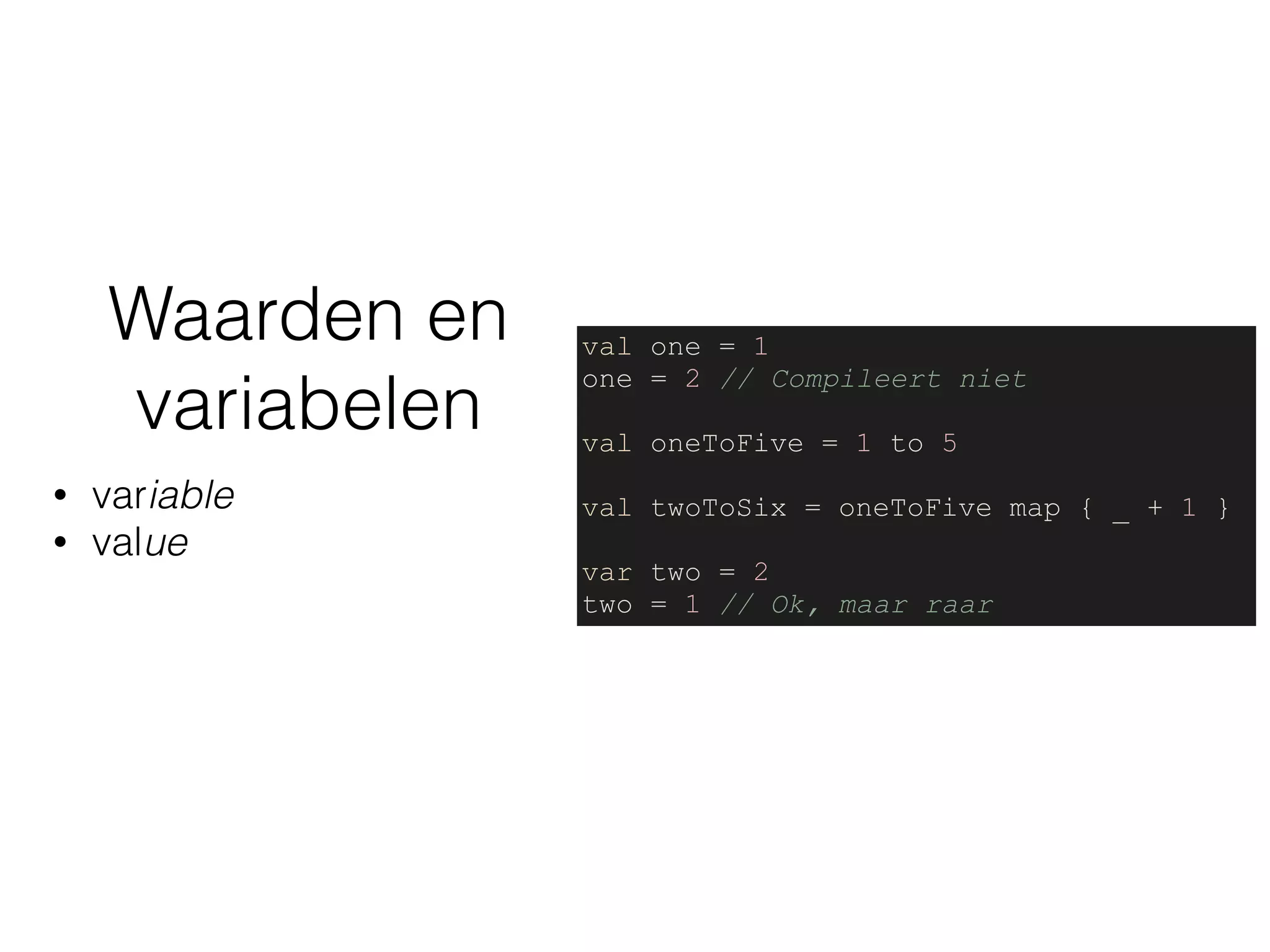 Waarden en
variabelen
• variable
• value
val one = 1
one = 2 // Compileert niet
val oneToFive = 1 to 5
val twoToSix = oneToFive map { _ + 1 }
var two = 2
two = 1 // Ok, maar raar
 