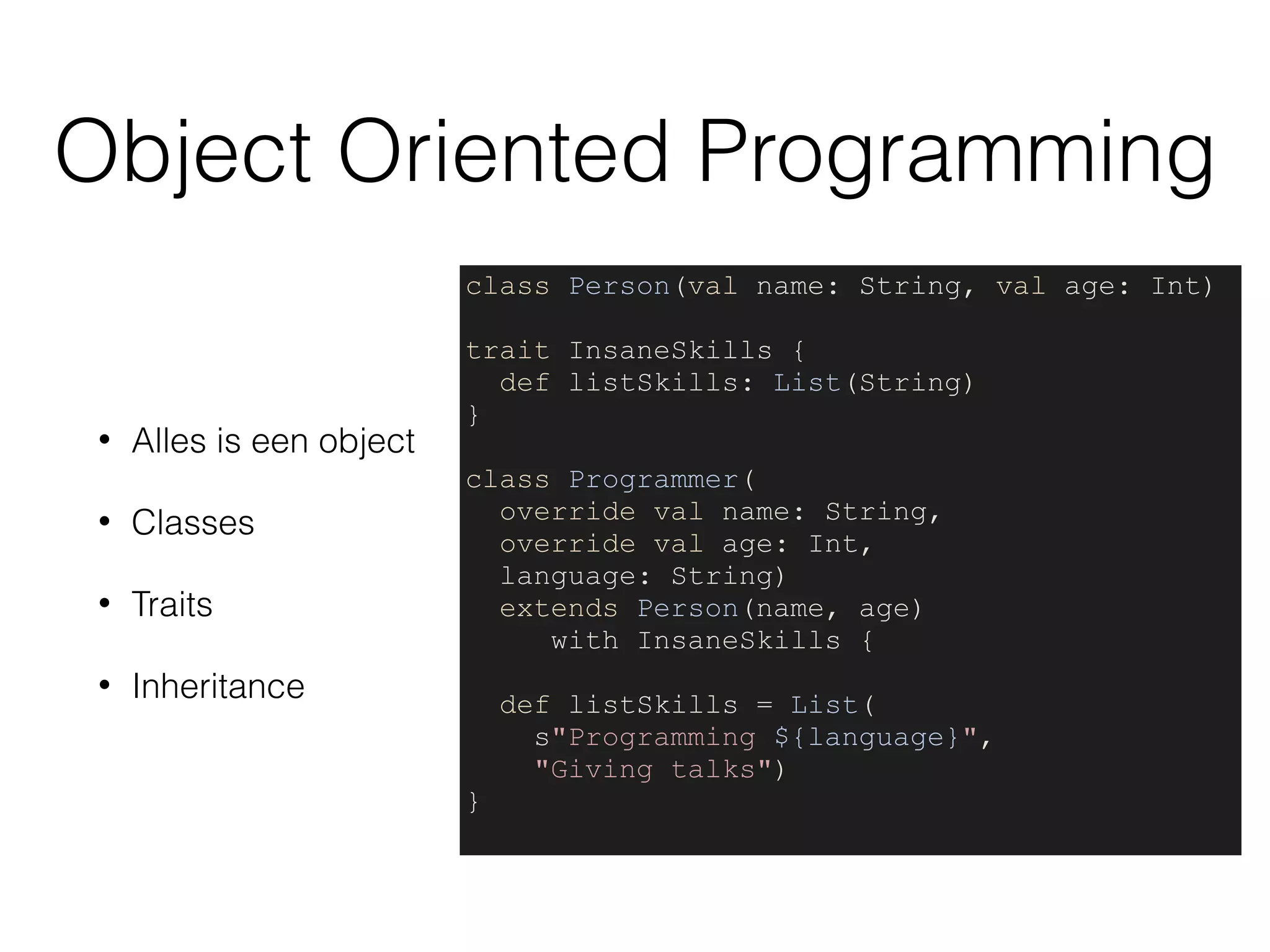 Object Oriented Programming
• Alles is een object
• Classes
• Traits
• Inheritance
class Person(val name: String, val age: Int)
trait InsaneSkills {
def listSkills: List(String)
}
class Programmer(
override val name: String,
override val age: Int,
language: String)
extends Person(name, age)
with InsaneSkills {
def listSkills = List(
s"Programming ${language}",
"Giving talks")
}
 