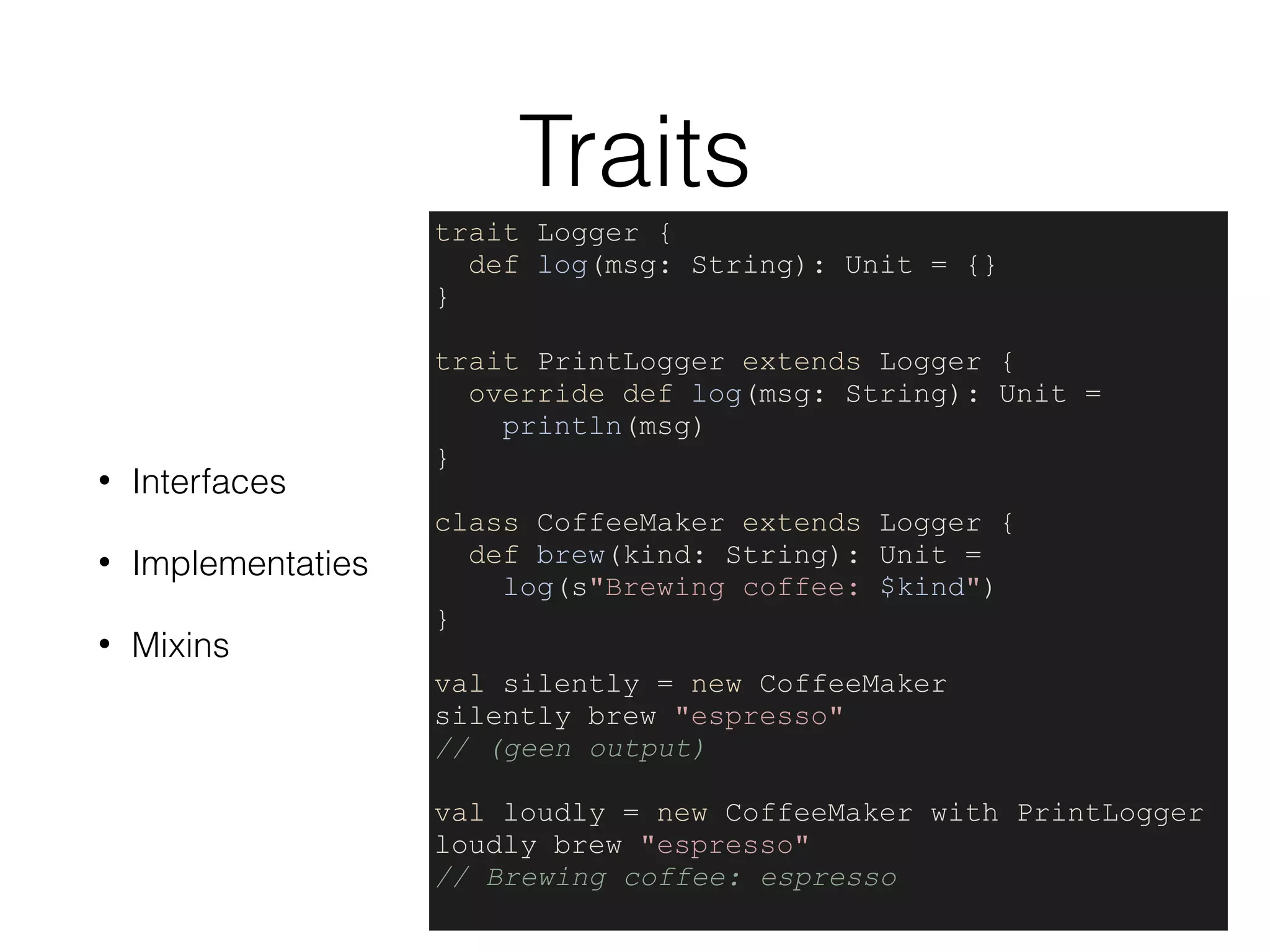 Traits
• Interfaces
• Implementaties
• Mixins
trait Logger {
def log(msg: String): Unit = {}
}
trait PrintLogger extends Logger {
override def log(msg: String): Unit =
println(msg)
}
class CoffeeMaker extends Logger {
def brew(kind: String): Unit =
log(s"Brewing coffee: $kind")
}
val silently = new CoffeeMaker
silently brew "espresso"
// (geen output)
val loudly = new CoffeeMaker with PrintLogger
loudly brew "espresso"
// Brewing coffee: espresso
 