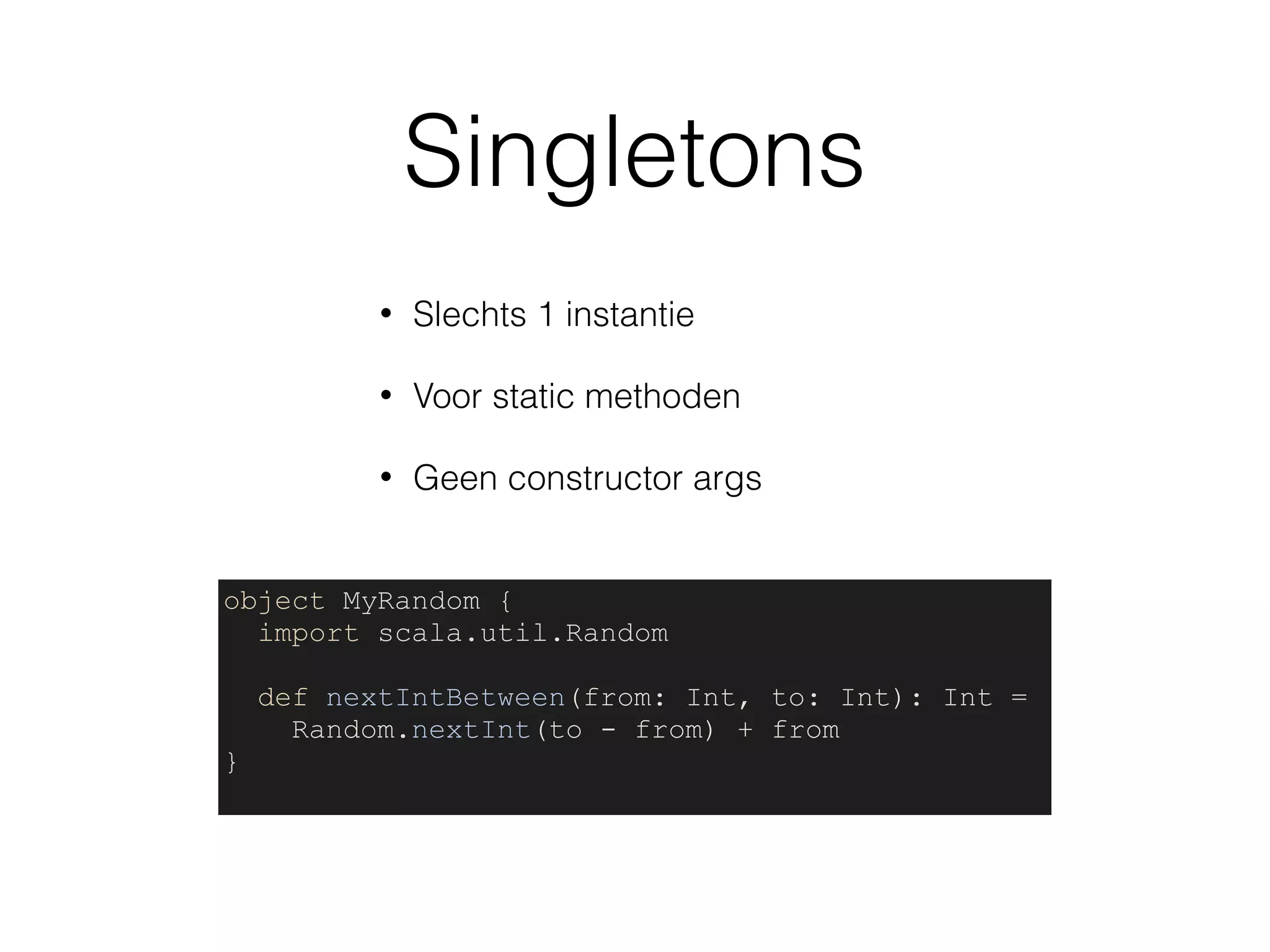 Singletons
• Slechts 1 instantie
• Voor static methoden
• Geen constructor args
object MyRandom {
import scala.util.Random
def nextIntBetween(from: Int, to: Int): Int =
Random.nextInt(to - from) + from
}
 
