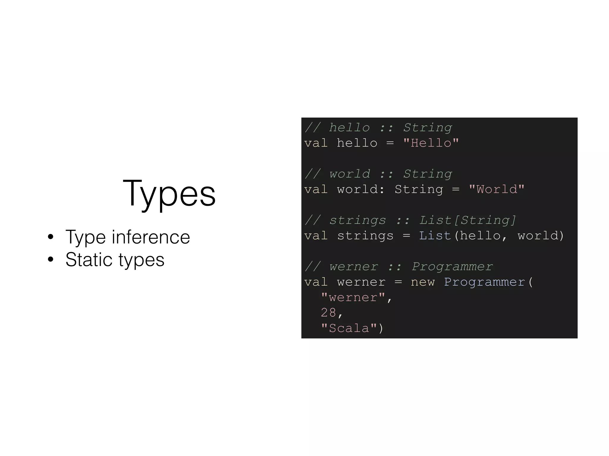 Types
• Type inference
• Static types
// hello :: String
val hello = "Hello"
// world :: String
val world: String = "World"
// strings :: List[String]
val strings = List(hello, world)
// werner :: Programmer
val werner = new Programmer(
"werner",
28,
"Scala")
 