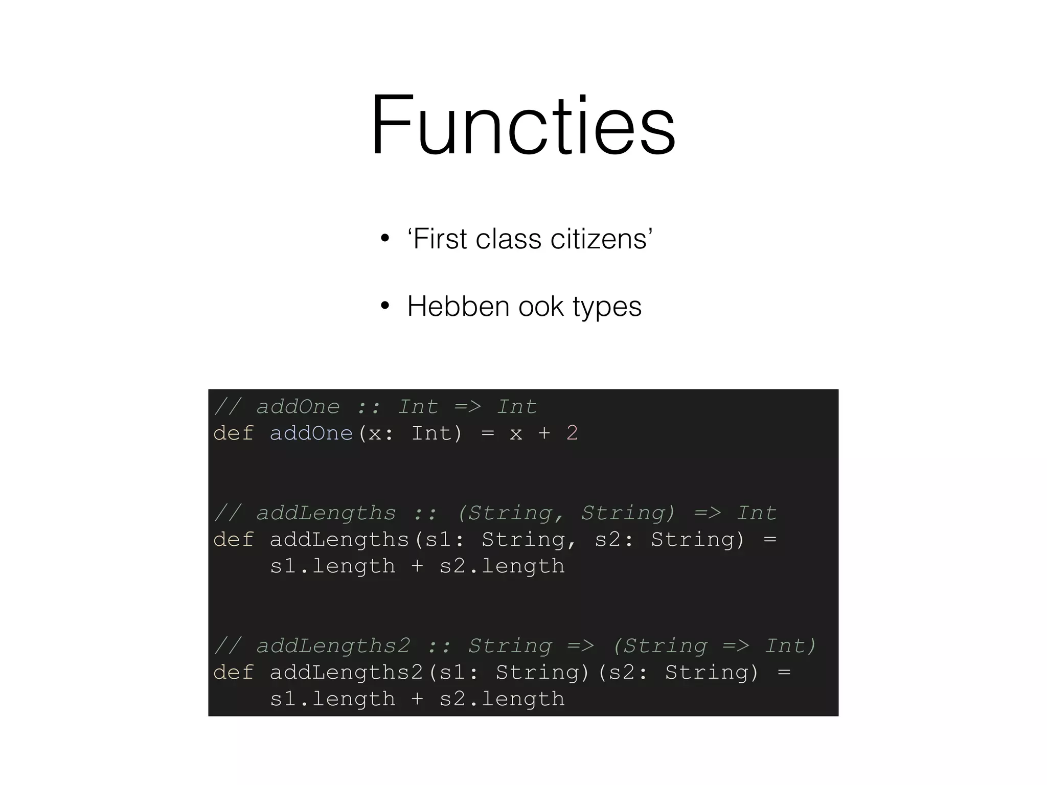 Functies
• ‘First class citizens’
• Hebben ook types
// addOne :: Int => Int
def addOne(x: Int) = x + 2
// addLengths :: (String, String) => Int
def addLengths(s1: String, s2: String) =
s1.length + s2.length
// addLengths2 :: String => (String => Int)
def addLengths2(s1: String)(s2: String) =
s1.length + s2.length
 