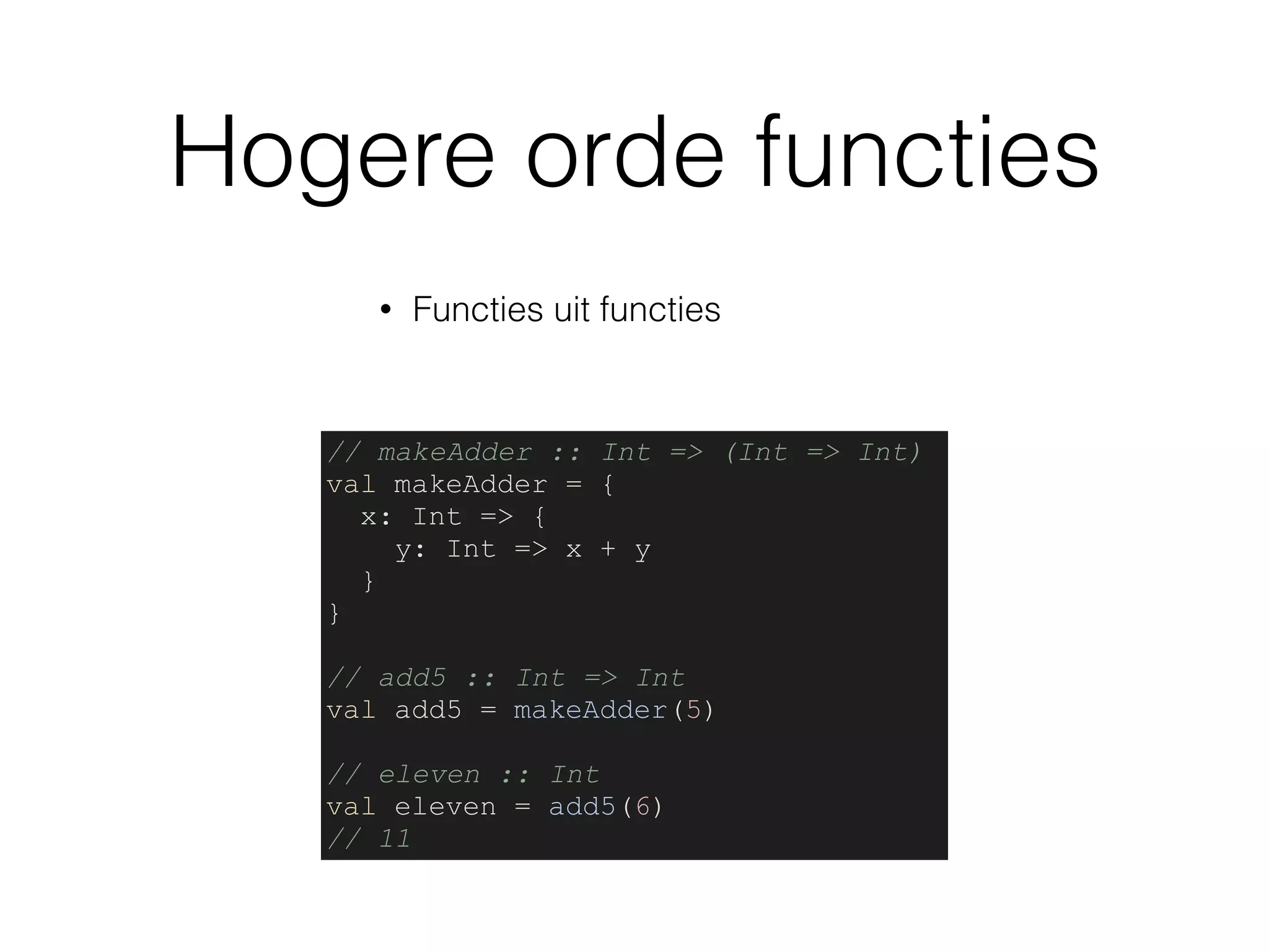 Hogere orde functies
• Functies uit functies
// makeAdder :: Int => (Int => Int)
val makeAdder = {
x: Int => {
y: Int => x + y
}
}
// add5 :: Int => Int
val add5 = makeAdder(5)
// eleven :: Int
val eleven = add5(6)
// 11
 