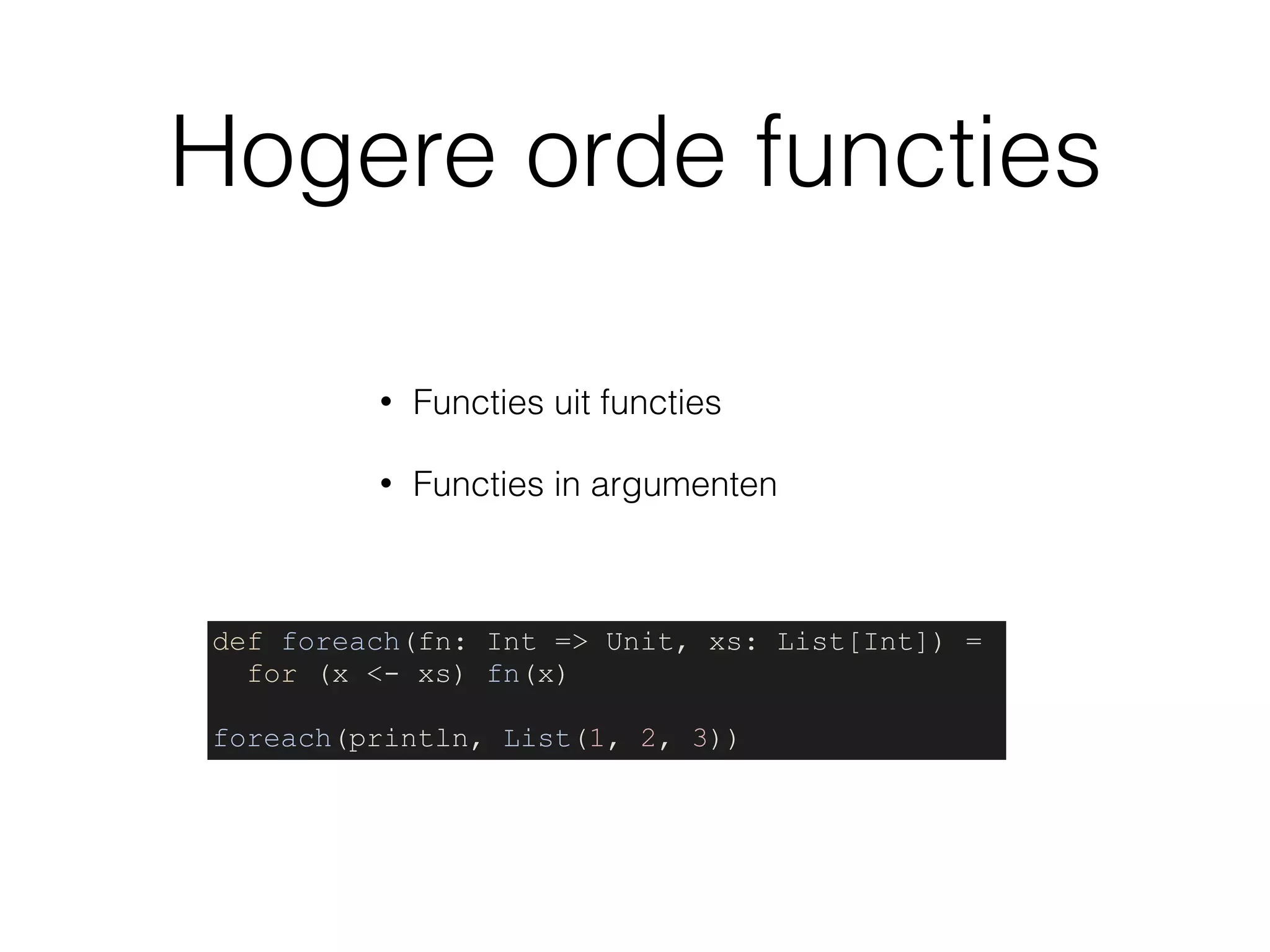 Hogere orde functies
• Functies uit functies
• Functies in argumenten
def foreach(fn: Int => Unit, xs: List[Int]) =
for (x <- xs) fn(x)
foreach(println, List(1, 2, 3))
 