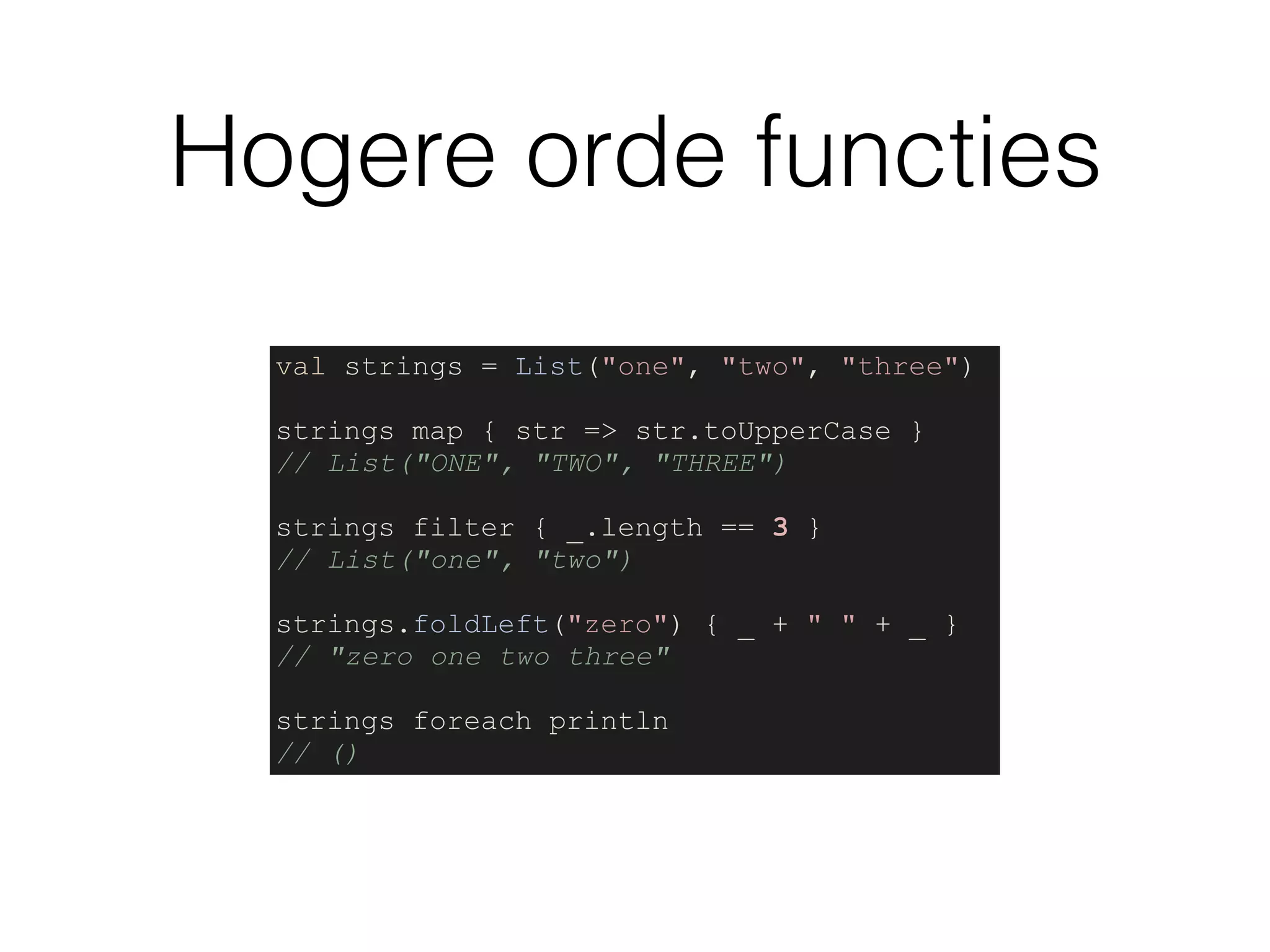 Hogere orde functies
val strings = List("one", "two", "three")
strings map { str => str.toUpperCase }
// List("ONE", "TWO", "THREE")
strings filter { _.length == 3 }
// List("one", "two")
strings.foldLeft("zero") { _ + " " + _ }
// "zero one two three"
strings foreach println
// ()
 