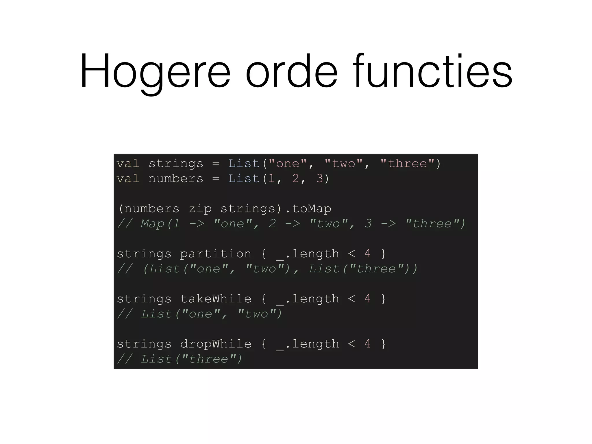 Hogere orde functies
val strings = List("one", "two", "three")
val numbers = List(1, 2, 3)
(numbers zip strings).toMap
// Map(1 -> "one", 2 -> "two", 3 -> "three")
strings partition { _.length < 4 }
// (List("one", "two"), List("three"))
strings takeWhile { _.length < 4 }
// List("one", "two")
strings dropWhile { _.length < 4 }
// List("three")
 
