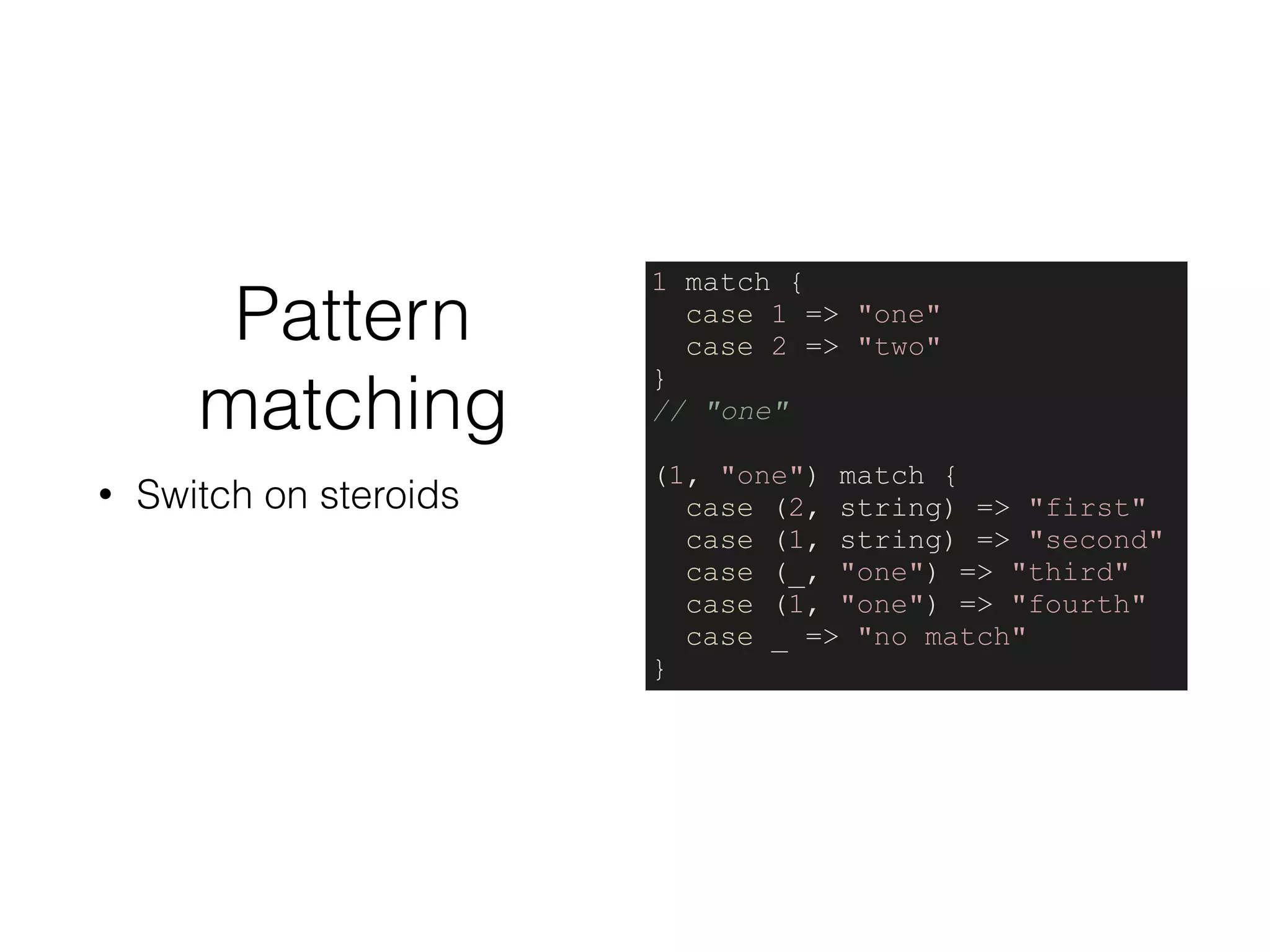 Pattern
matching
• Switch on steroids
1 match {
case 1 => "one"
case 2 => "two"
}
// "one"
(1, "one") match {
case (2, string) => "first"
case (1, string) => "second"
case (_, "one") => "third"
case (1, "one") => "fourth"
case _ => "no match"
}
 