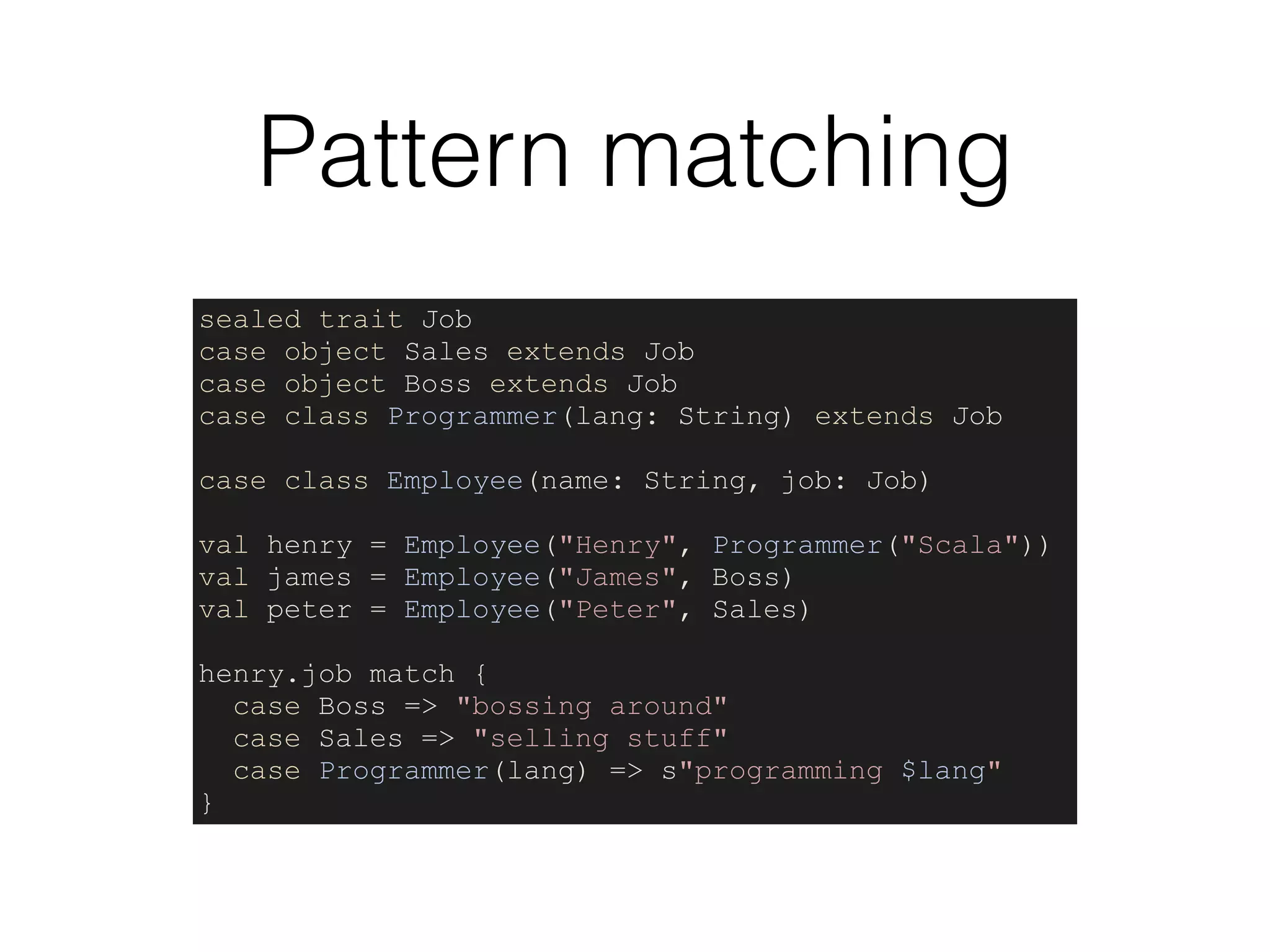 Pattern matching
sealed trait Job
case object Sales extends Job
case object Boss extends Job
case class Programmer(lang: String) extends Job
case class Employee(name: String, job: Job)
val henry = Employee("Henry", Programmer("Scala"))
val james = Employee("James", Boss)
val peter = Employee("Peter", Sales)
henry.job match {
case Boss => "bossing around"
case Sales => "selling stuff"
case Programmer(lang) => s"programming $lang"
}
 