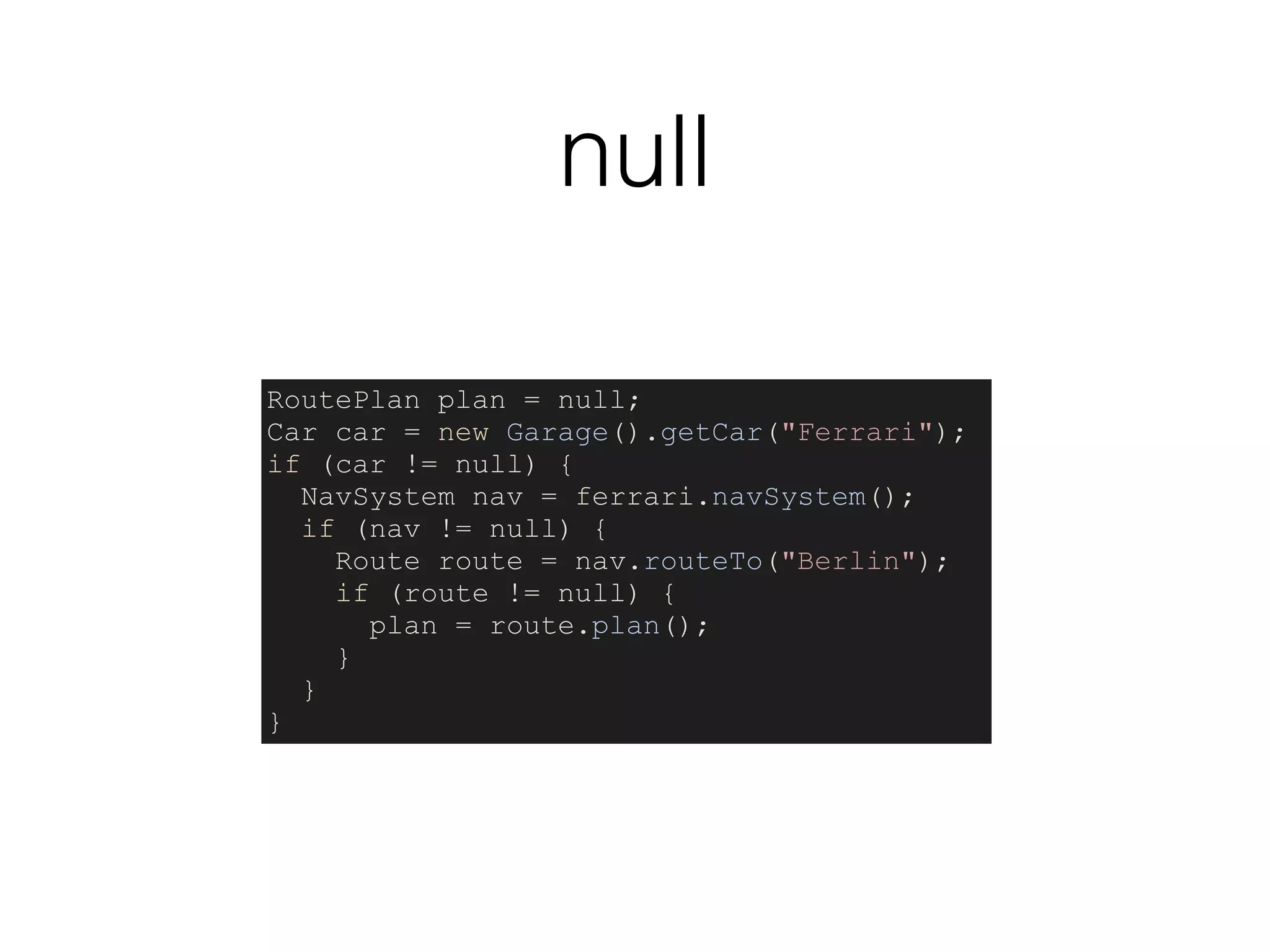 null
RoutePlan plan = null;
Car car = new Garage().getCar("Ferrari");
if (car != null) {
NavSystem nav = ferrari.navSystem();
if (nav != null) {
Route route = nav.routeTo("Berlin");
if (route != null) {
plan = route.plan();
}
}
}
 