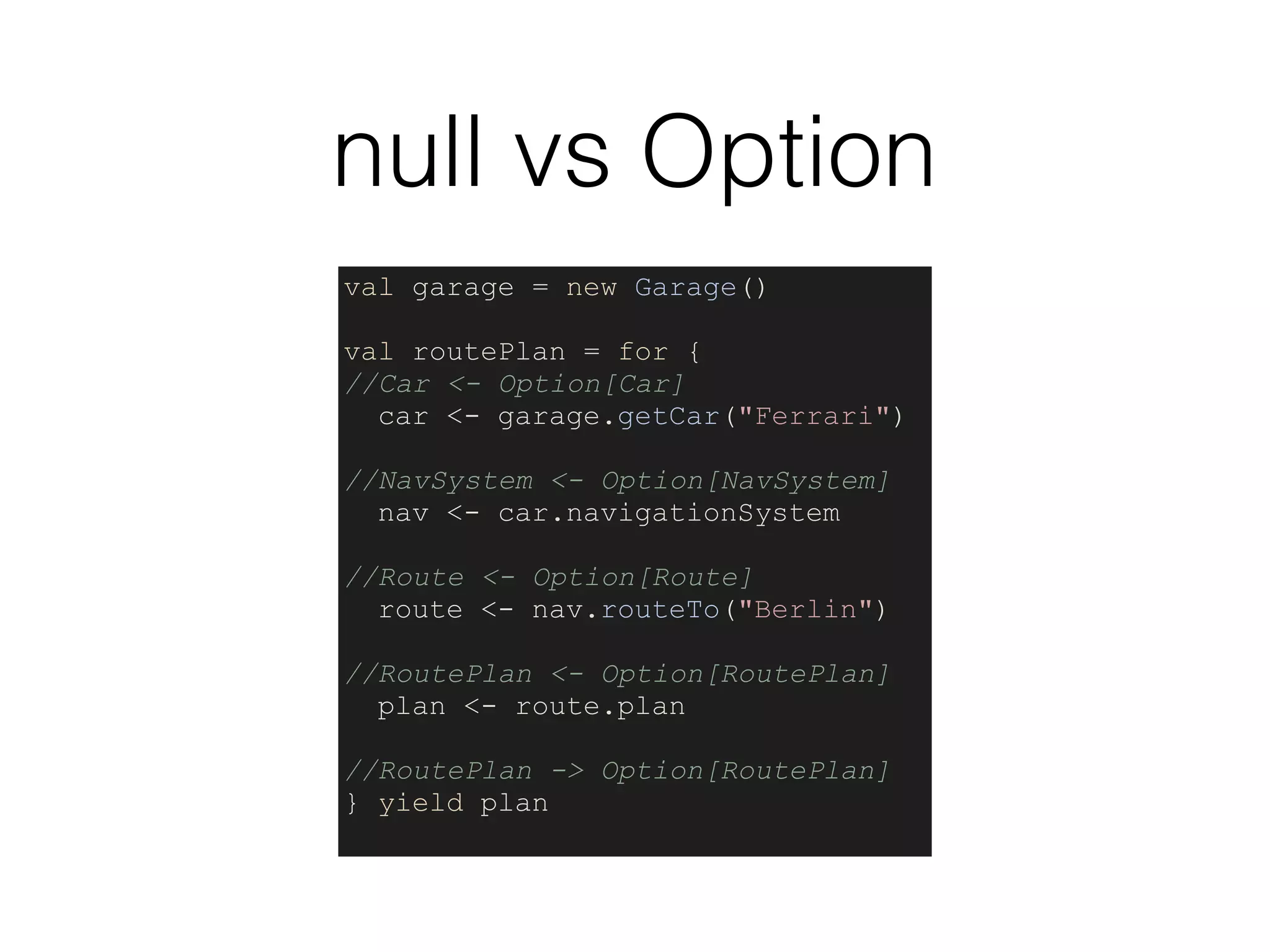 null vs Option
val garage = new Garage()
val routePlan = for {
//Car <- Option[Car]
car <- garage.getCar("Ferrari")
//NavSystem <- Option[NavSystem]
nav <- car.navigationSystem
//Route <- Option[Route]
route <- nav.routeTo("Berlin")
//RoutePlan <- Option[RoutePlan]
plan <- route.plan
//RoutePlan -> Option[RoutePlan]
} yield plan
 