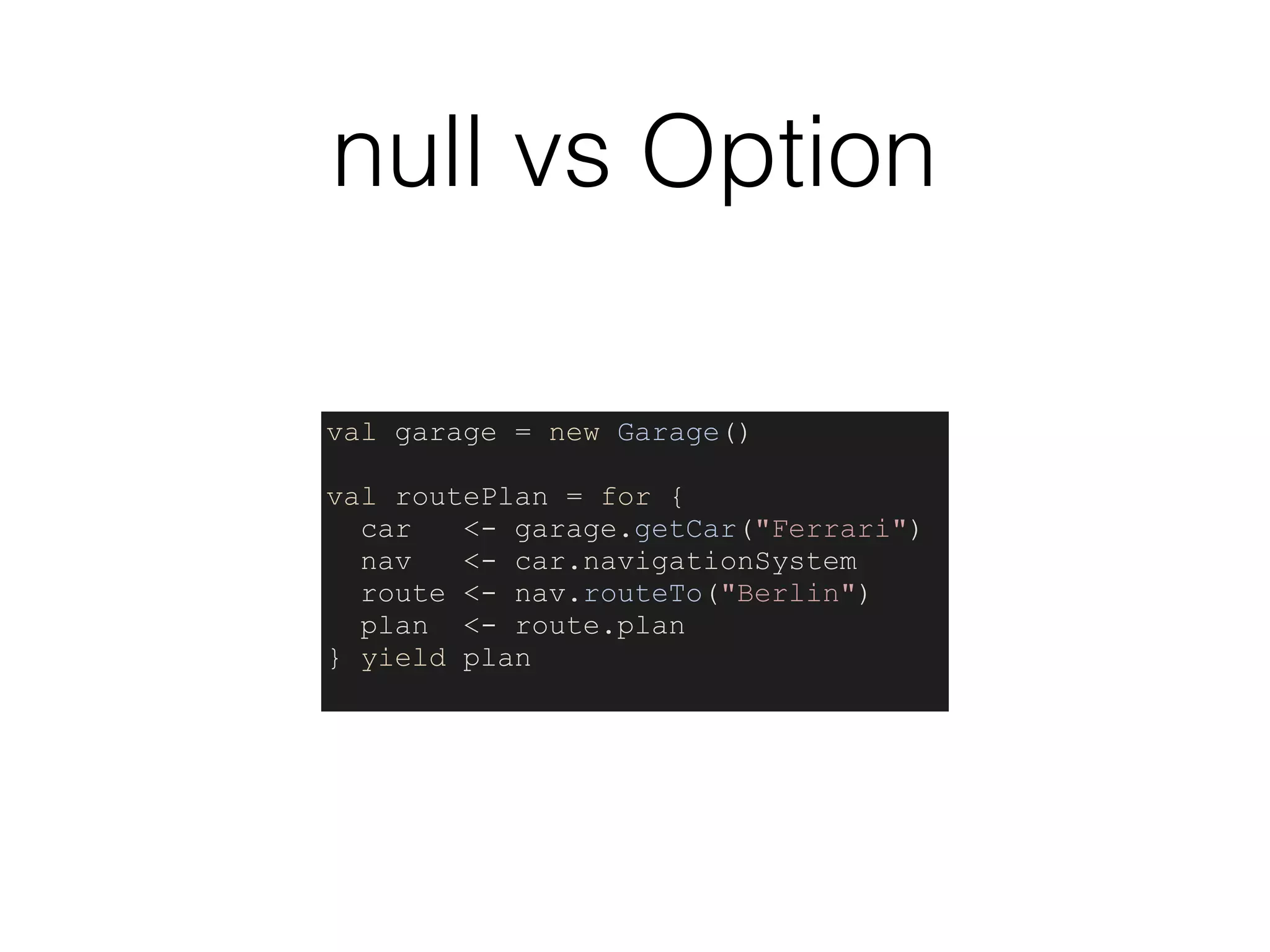 null vs Option
val garage = new Garage()
val routePlan = for {
car <- garage.getCar("Ferrari")
nav <- car.navigationSystem
route <- nav.routeTo("Berlin")
plan <- route.plan
} yield plan
 