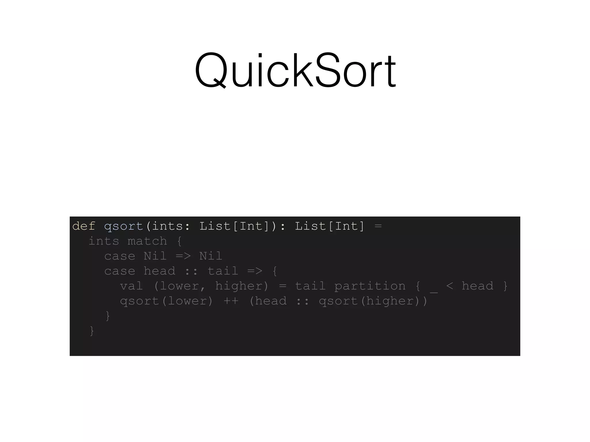 QuickSort
def qsort(ints: List[Int]): List[Int] =
ints match {
case Nil => Nil
case head :: tail => {
val (lower, higher) = tail partition { _ < head }
qsort(lower) ++ (head :: qsort(higher))
}
}
 