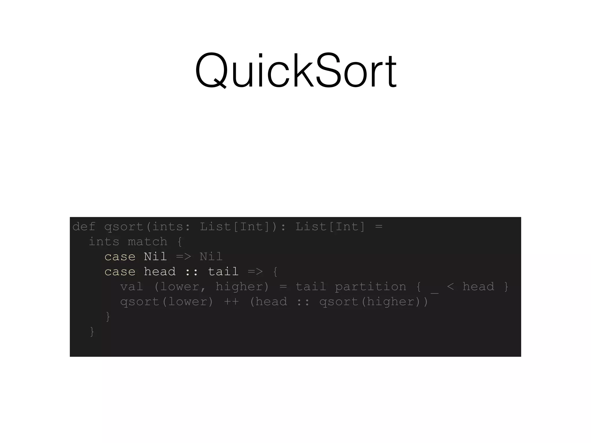 QuickSort
def qsort(ints: List[Int]): List[Int] =
ints match {
case Nil => Nil
case head :: tail => {
val (lower, higher) = tail partition { _ < head }
qsort(lower) ++ (head :: qsort(higher))
}
}
 