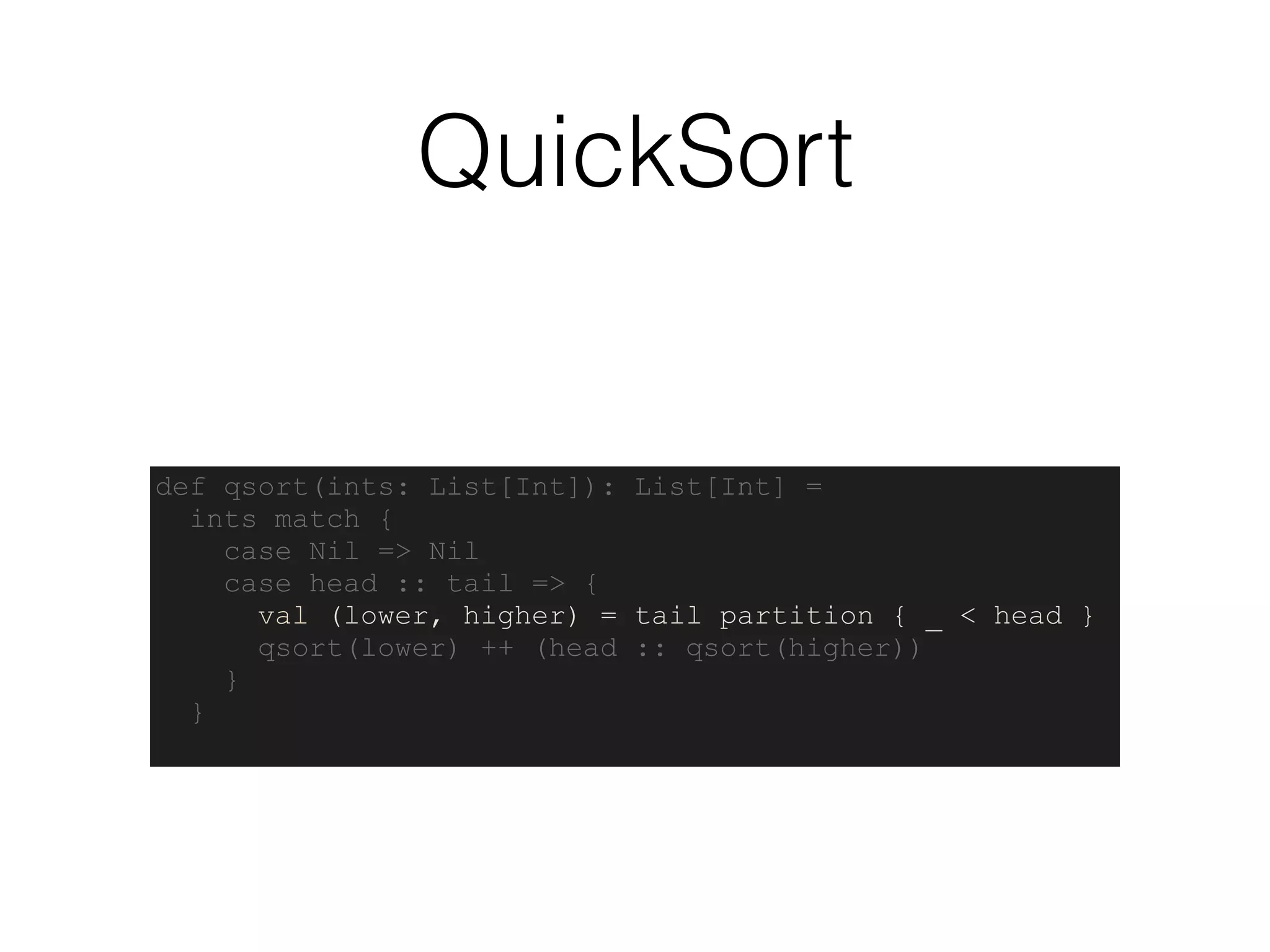 QuickSort
def qsort(ints: List[Int]): List[Int] =
ints match {
case Nil => Nil
case head :: tail => {
val (lower, higher) = tail partition { _ < head }
qsort(lower) ++ (head :: qsort(higher))
}
}
 
