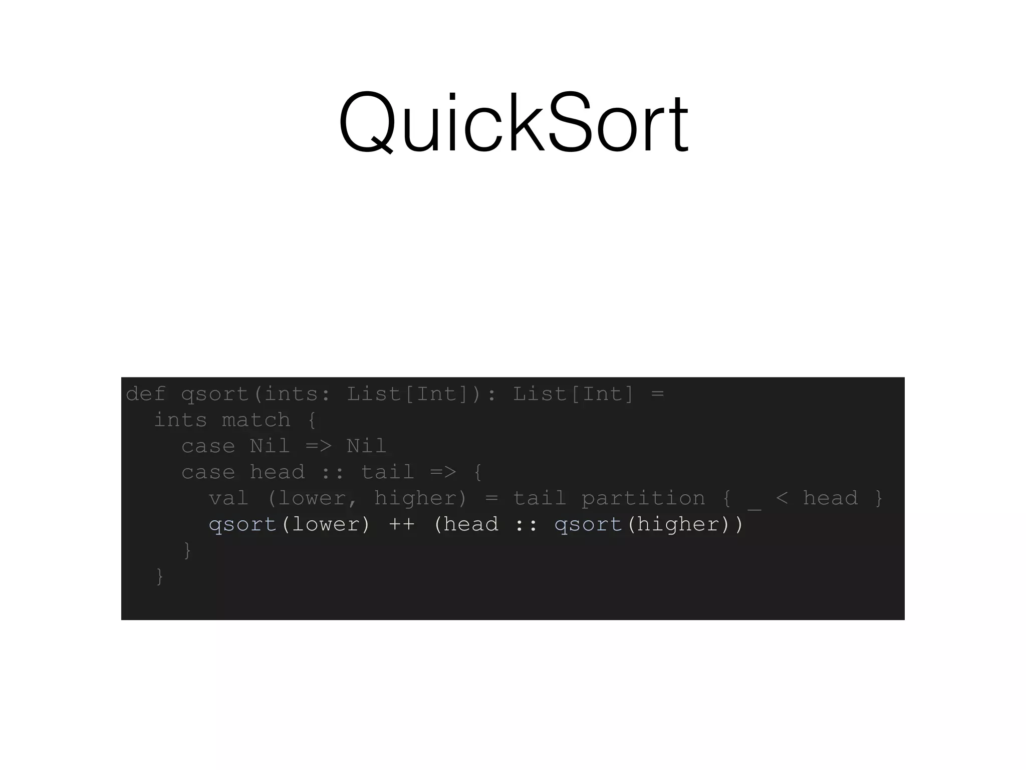 QuickSort
def qsort(ints: List[Int]): List[Int] =
ints match {
case Nil => Nil
case head :: tail => {
val (lower, higher) = tail partition { _ < head }
qsort(lower) ++ (head :: qsort(higher))
}
}
 