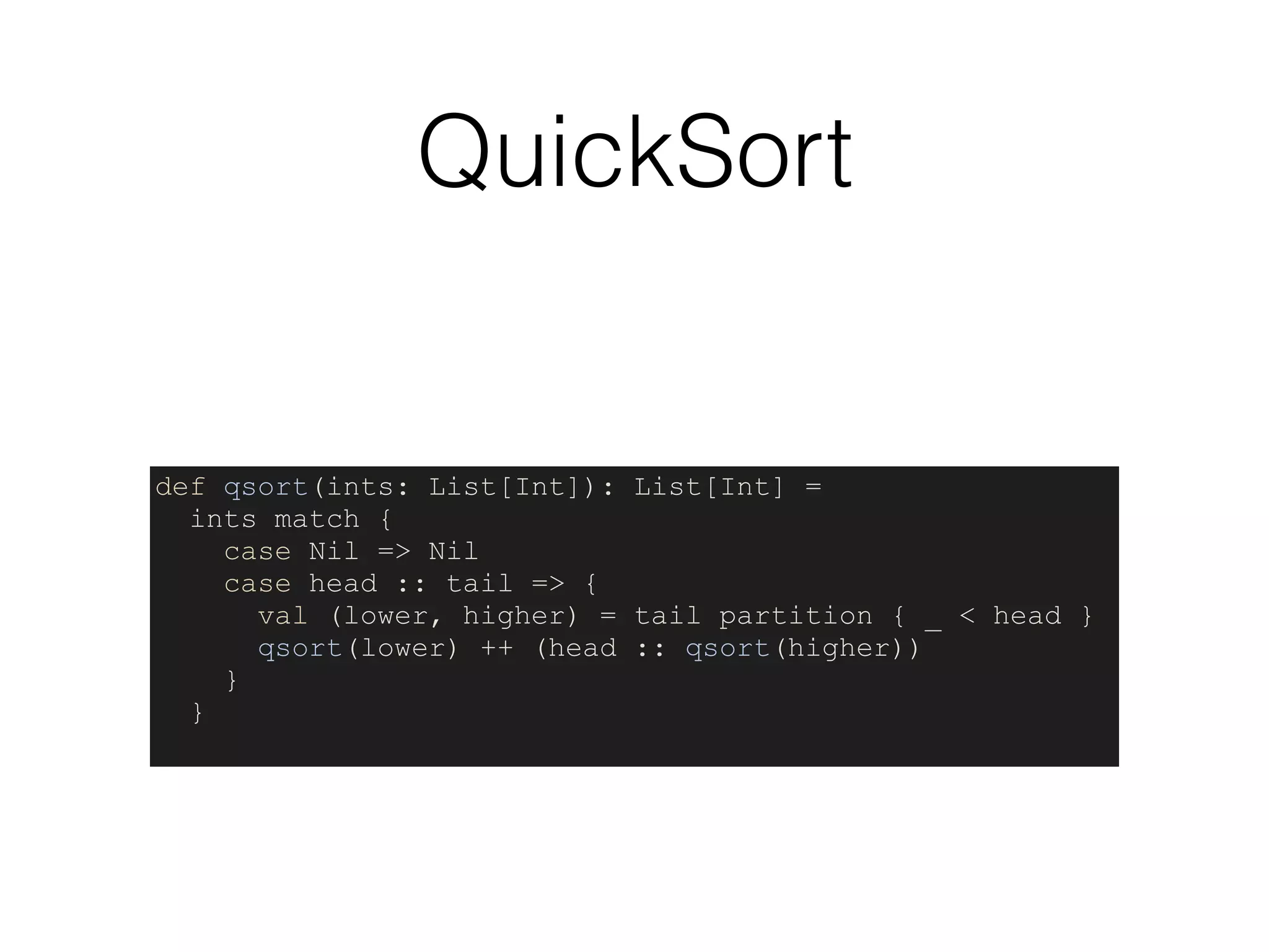 QuickSort
def qsort(ints: List[Int]): List[Int] =
ints match {
case Nil => Nil
case head :: tail => {
val (lower, higher) = tail partition { _ < head }
qsort(lower) ++ (head :: qsort(higher))
}
}
 