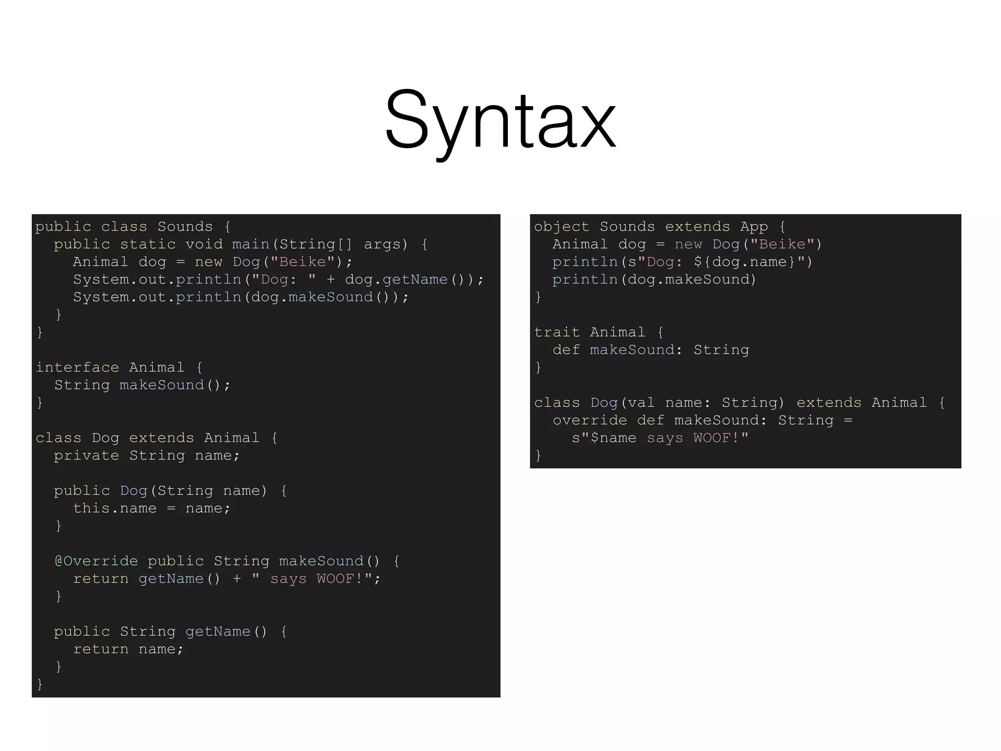 Syntax
object Sounds extends App {
Animal dog = new Dog("Beike")
println(s"Dog: ${dog.name}")
println(dog.makeSound)
}
trait Animal {
def makeSound: String
}
class Dog(val name: String) extends Animal {
override def makeSound: String =
s"$name says WOOF!"
}
public class Sounds {
public static void main(String[] args) {
Animal dog = new Dog("Beike");
System.out.println("Dog: " + dog.getName());
System.out.println(dog.makeSound());
}
}
interface Animal {
String makeSound();
}
class Dog extends Animal {
private String name;
public Dog(String name) {
this.name = name;
}
@Override public String makeSound() {
return getName() + " says WOOF!";
}
public String getName() {
return name;
}
}
 