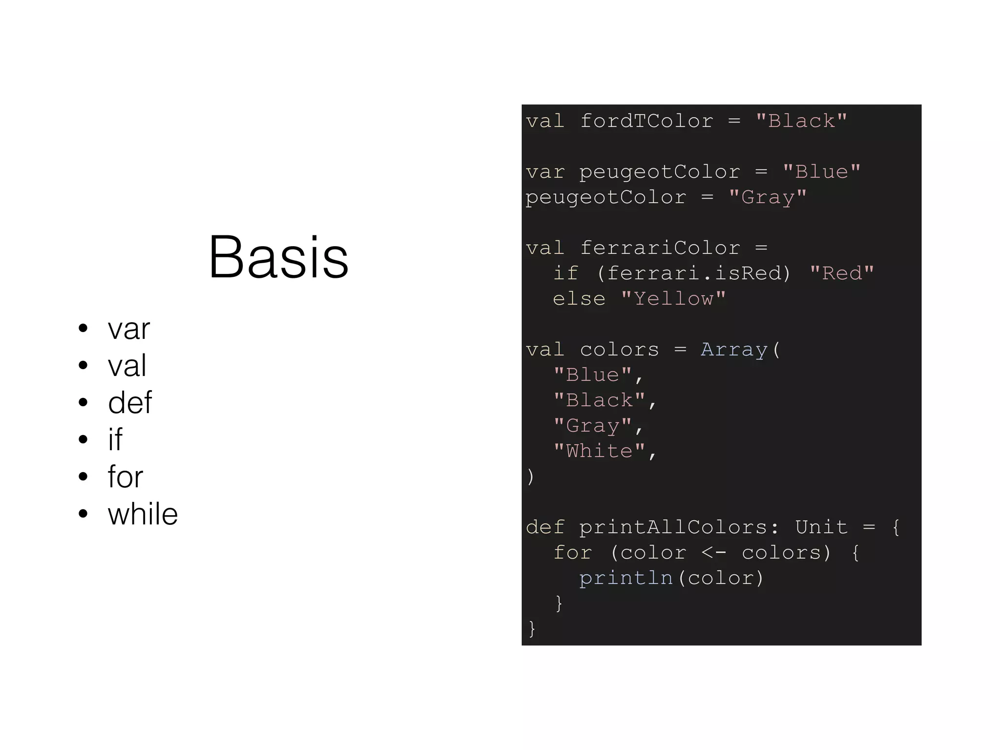 Basis
• var
• val
• def
• if
• for
• while
val fordTColor = "Black"
var peugeotColor = "Blue"
peugeotColor = "Gray"
val ferrariColor =
if (ferrari.isRed) "Red"
else "Yellow"
val colors = Array(
"Blue",
"Black",
"Gray",
"White",
)
def printAllColors: Unit = {
for (color <- colors) {
println(color)
}
}
 