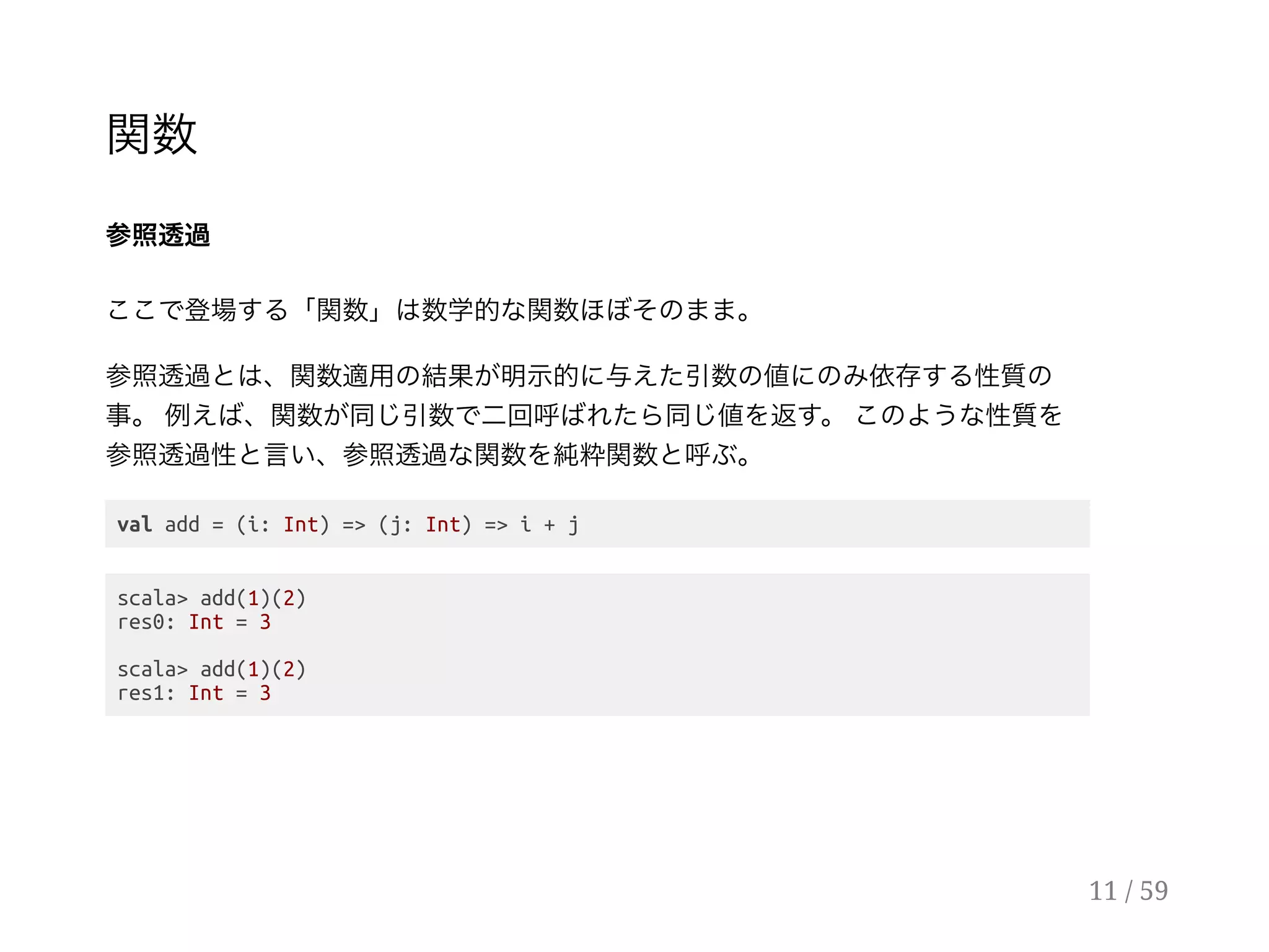 関数
参照透過
ここで登場する「関数」は数学的な関数ほぼそのまま。
参照透過とは、関数適用の結果が明示的に与えた引数の値にのみ依存する性質の
事。例えば、関数が同じ引数で二回呼ばれたら同じ値を返す。このような性質を
参照透過性と言い、参照透過な関数を純粋関数と呼ぶ。
val add = (i: Int) => (j: Int) => i + j
scala> add(1)(2)
res0: Int = 3
scala> add(1)(2)
res1: Int = 3
11 / 59
 
