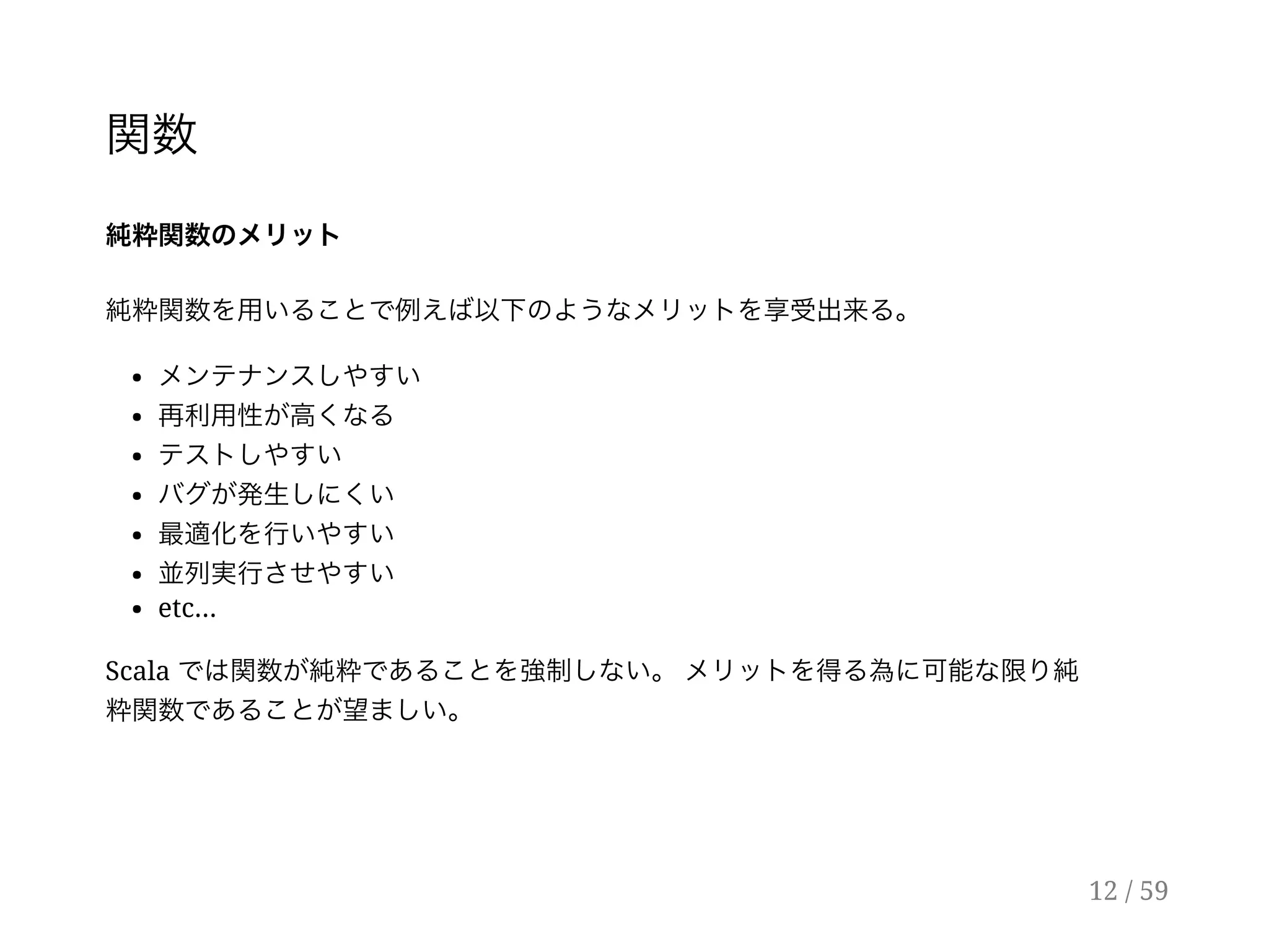 関数
純粋関数のメリット
純粋関数を用いることで例えば以下のようなメリットを享受出来る。
メンテナンスしやすい
再利用性が高くなる
テストしやすい
バグが発生しにくい
最適化を行いやすい
並列実行させやすい
etc...
Scala では関数が純粋であることを強制しない。メリットを得る為に可能な限り純
粋関数であることが望ましい。
12 / 59
 