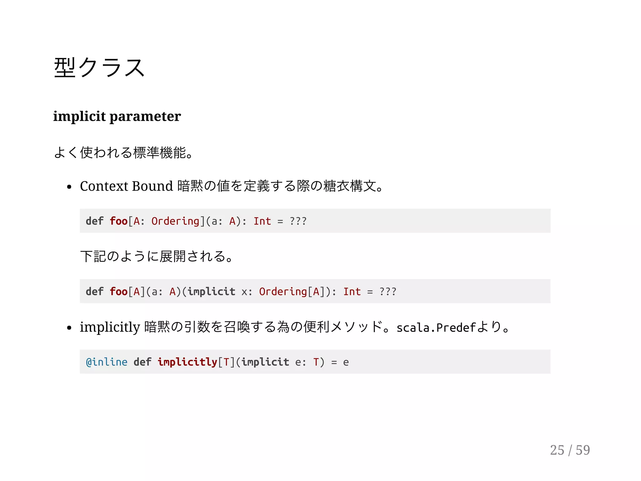 型クラス
implicit parameter
よく使われる標準機能。
Context Bound 暗黙の値を定義する際の糖衣構文。
def foo[A: Ordering](a: A): Int = ???
下記のように展開される。
def foo[A](a: A)(implicit x: Ordering[A]): Int = ???
implicitly 暗黙の引数を召喚する為の便利メソッド。scala.Predefより。
@inline def implicitly[T](implicit e: T) = e
25 / 59
 