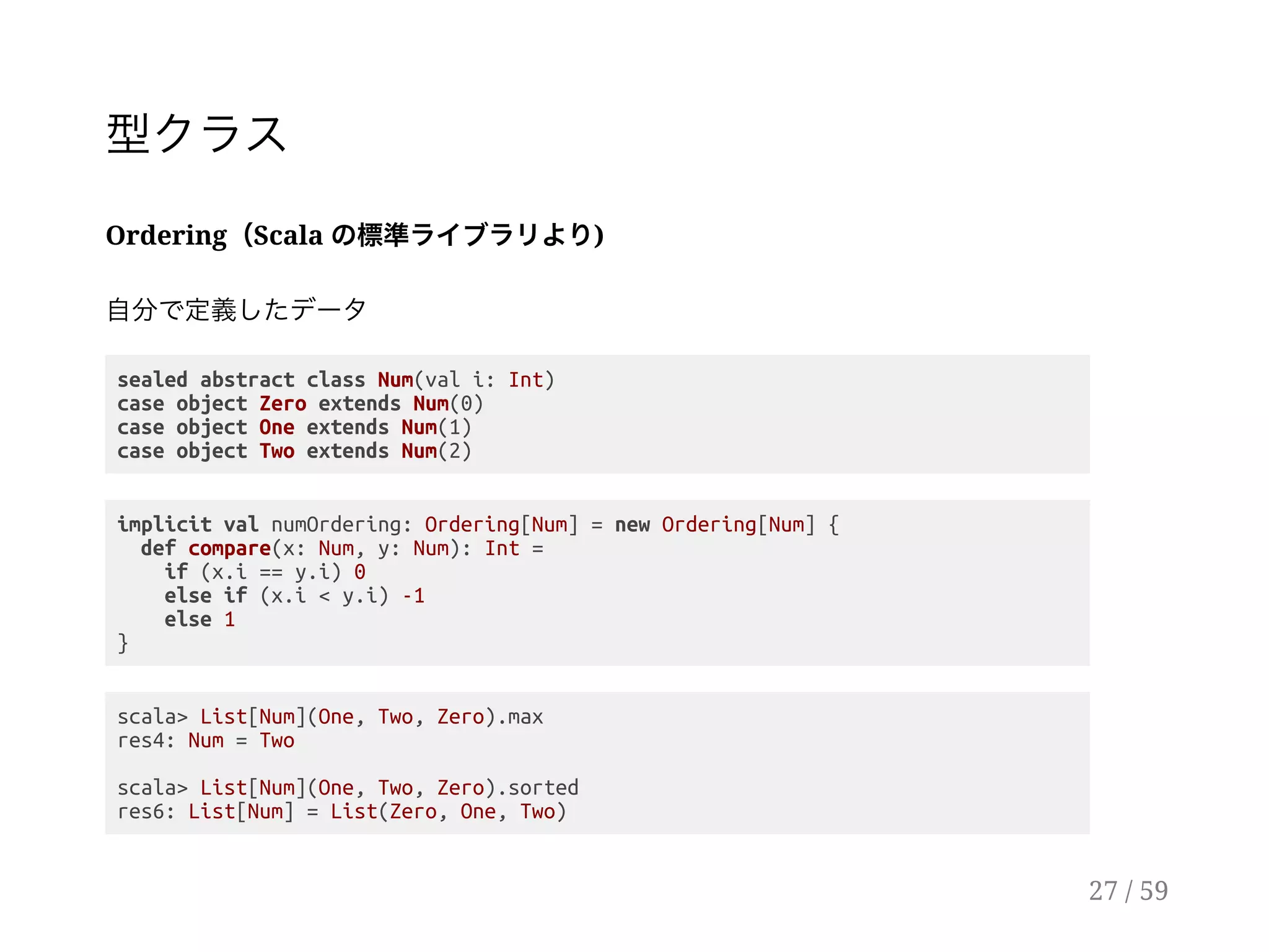 型クラス
Ordering（Scala の標準ライブラリより)
自分で定義したデータ
sealed abstract class Num(val i: Int)
case object Zero extends Num(0)
case object One extends Num(1)
case object Two extends Num(2)
implicit val numOrdering: Ordering[Num] = new Ordering[Num] {
def compare(x: Num, y: Num): Int =
if (x.i == y.i) 0
else if (x.i < y.i) -1
else 1
}
scala> List[Num](One, Two, Zero).max
res4: Num = Two
scala> List[Num](One, Two, Zero).sorted
res6: List[Num] = List(Zero, One, Two)
27 / 59
 