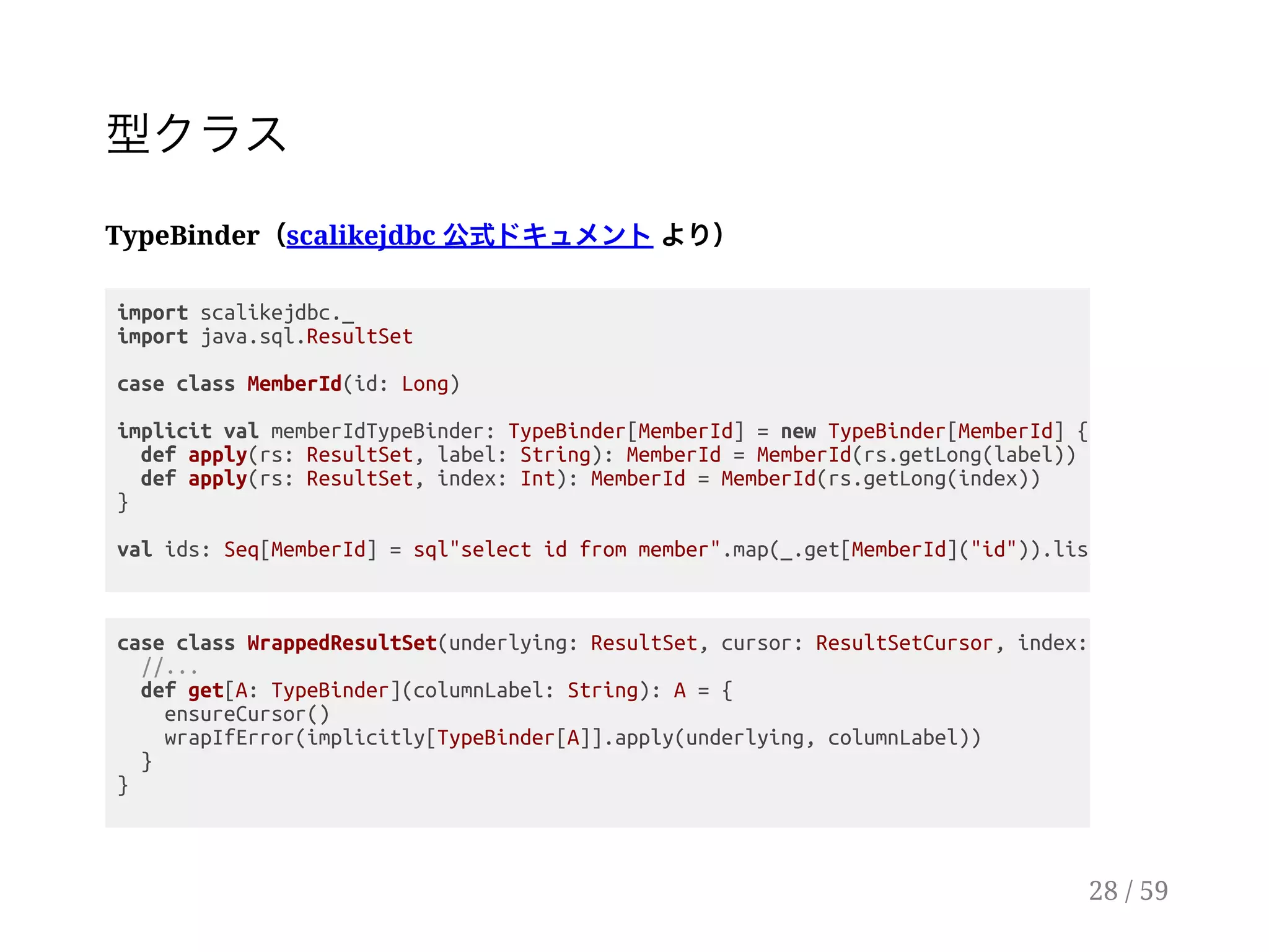 型クラス
TypeBinder（scalikejdbc 公式ドキュメントより）
import scalikejdbc._
import java.sql.ResultSet
case class MemberId(id: Long)
implicit val memberIdTypeBinder: TypeBinder[MemberId] = new TypeBinder[MemberId] {
def apply(rs: ResultSet, label: String): MemberId = MemberId(rs.getLong(label))
def apply(rs: ResultSet, index: Int): MemberId = MemberId(rs.getLong(index))
}
val ids: Seq[MemberId] = sql"select id from member".map(_.get[MemberId]("id")).list.apply()
case class WrappedResultSet(underlying: ResultSet, cursor: ResultSetCursor, index:
//...
def get[A: TypeBinder](columnLabel: String): A = {
ensureCursor()
wrapIfError(implicitly[TypeBinder[A]].apply(underlying, columnLabel))
}
}
28 / 59
 