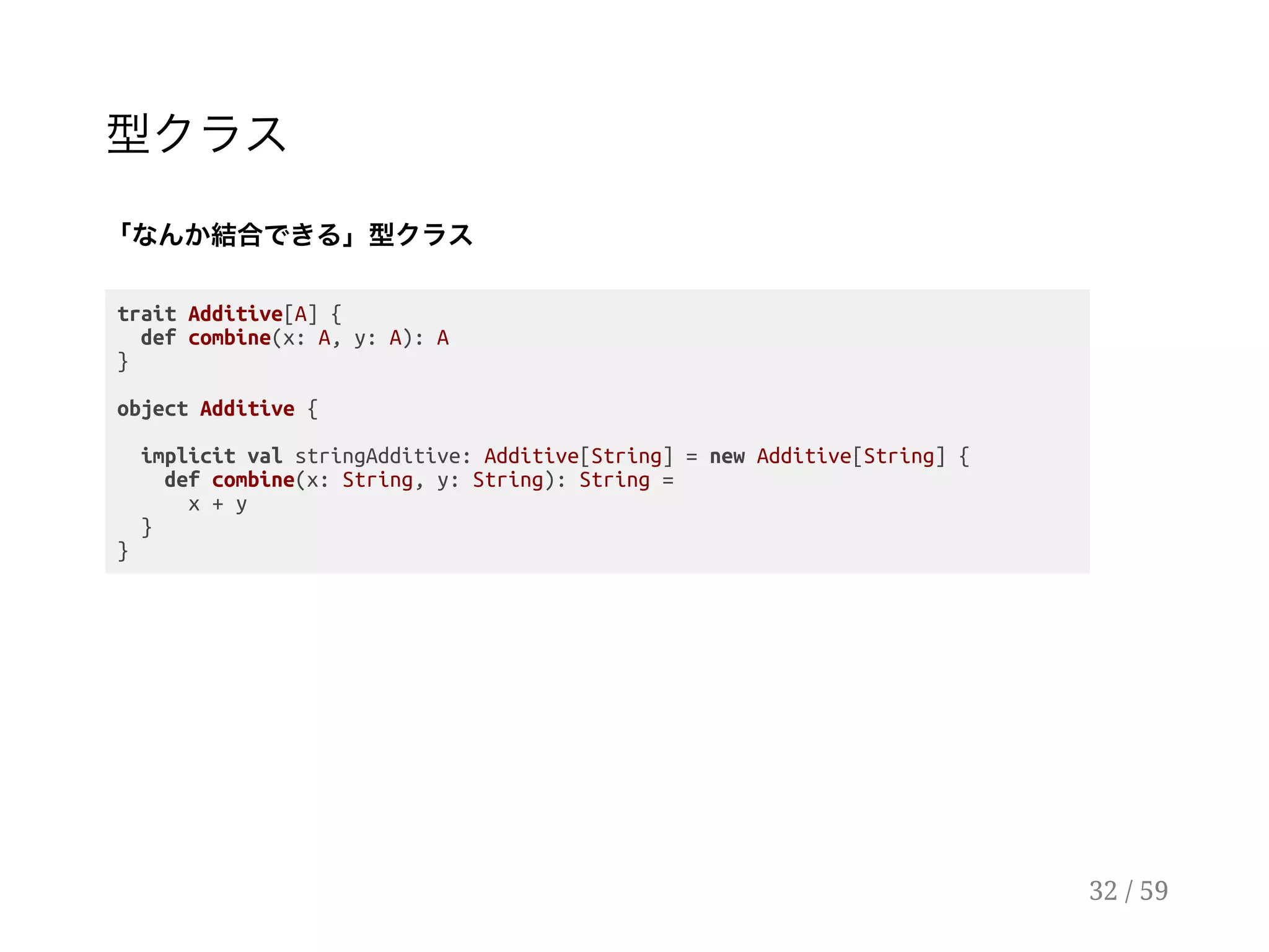 型クラス
「なんか結合できる」型クラス
trait Additive[A] {
def combine(x: A, y: A): A
}
object Additive {
implicit val stringAdditive: Additive[String] = new Additive[String] {
def combine(x: String, y: String): String =
x + y
}
}
32 / 59
 