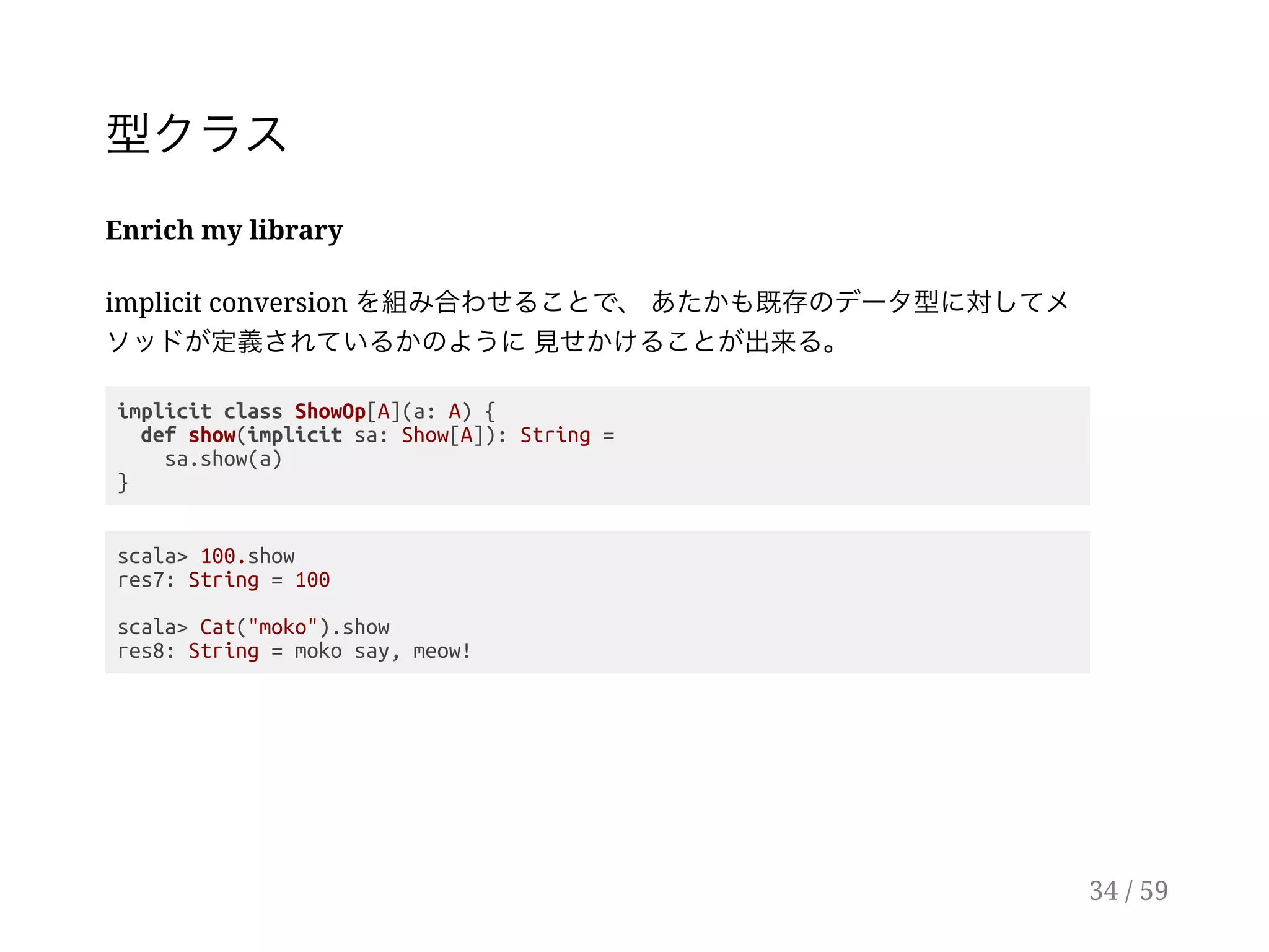 型クラス
Enrich my library
implicit conversion を組み合わせることで、あたかも既存のデータ型に対してメ
ソッドが定義されているかのように見せかけることが出来る。
implicit class ShowOp[A](a: A) {
def show(implicit sa: Show[A]): String =
sa.show(a)
}
scala> 100.show
res7: String = 100
scala> Cat("moko").show
res8: String = moko say, meow!
34 / 59
 