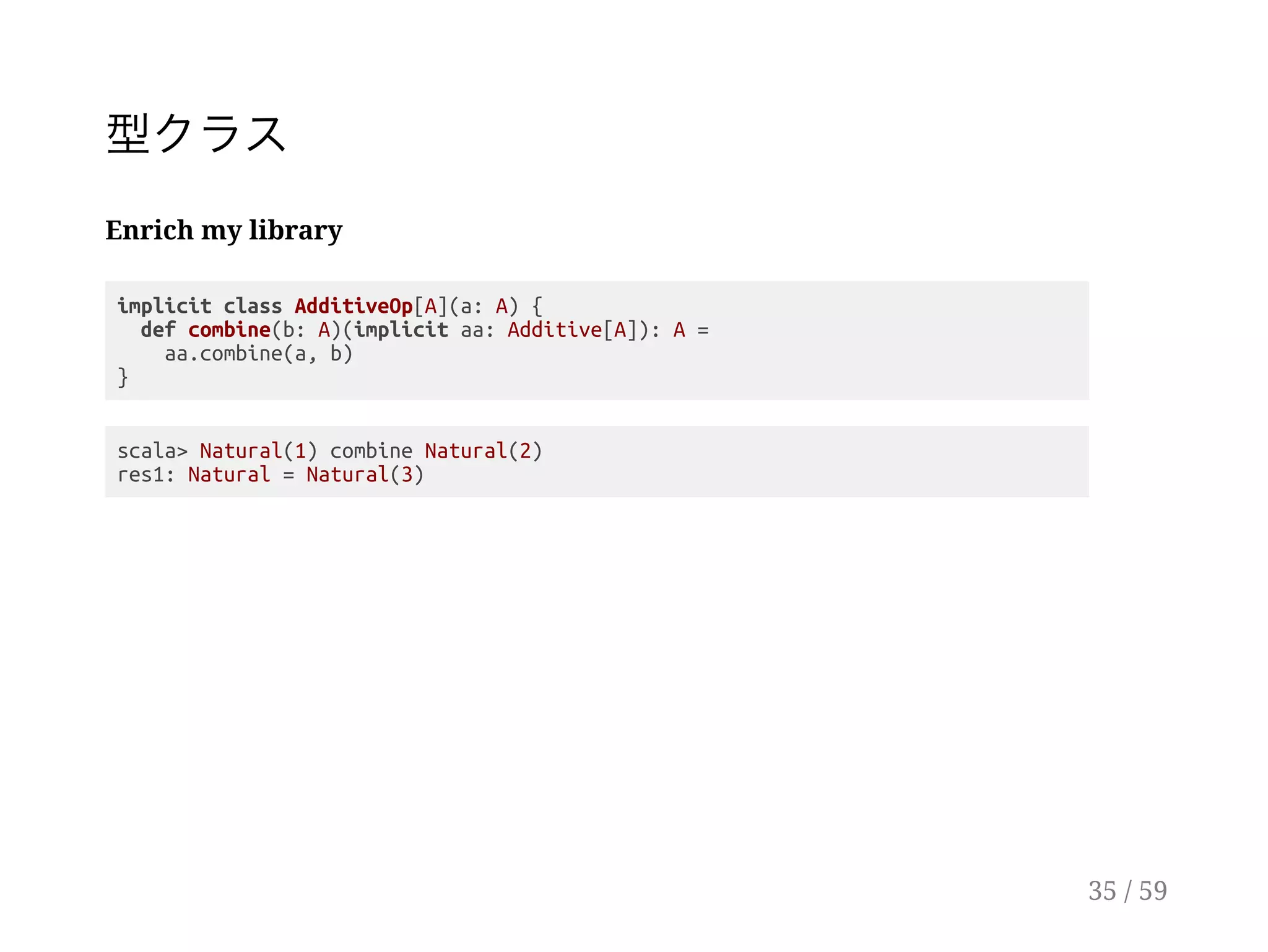 型クラス
Enrich my library
implicit class AdditiveOp[A](a: A) {
def combine(b: A)(implicit aa: Additive[A]): A =
aa.combine(a, b)
}
scala> Natural(1) combine Natural(2)
res1: Natural = Natural(3)
35 / 59
 