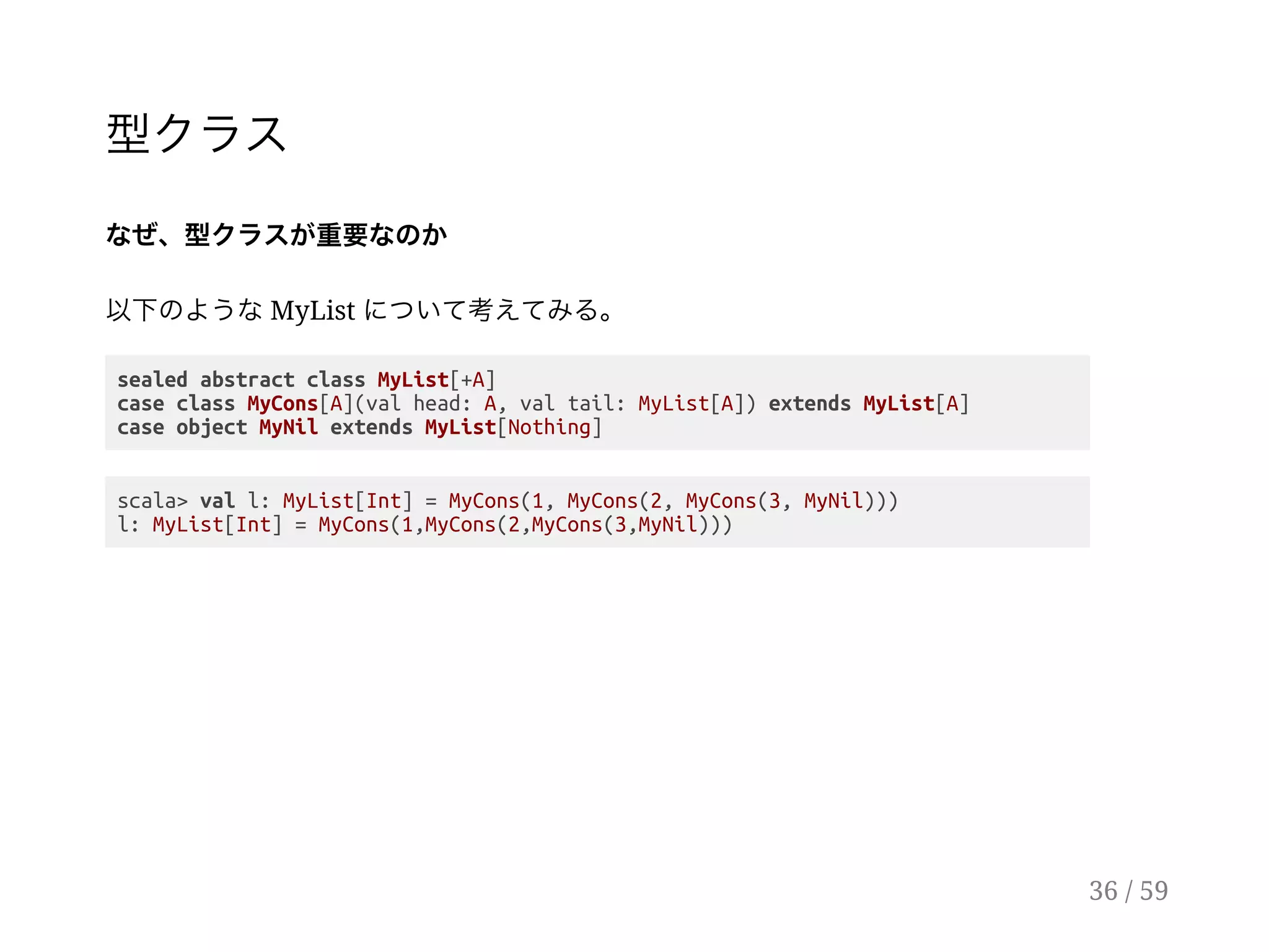 型クラス
なぜ、型クラスが重要なのか
以下のようなMyList について考えてみる。
sealed abstract class MyList[+A]
case class MyCons[A](val head: A, val tail: MyList[A]) extends MyList[A]
case object MyNil extends MyList[Nothing]
scala> val l: MyList[Int] = MyCons(1, MyCons(2, MyCons(3, MyNil)))
l: MyList[Int] = MyCons(1,MyCons(2,MyCons(3,MyNil)))
36 / 59
 