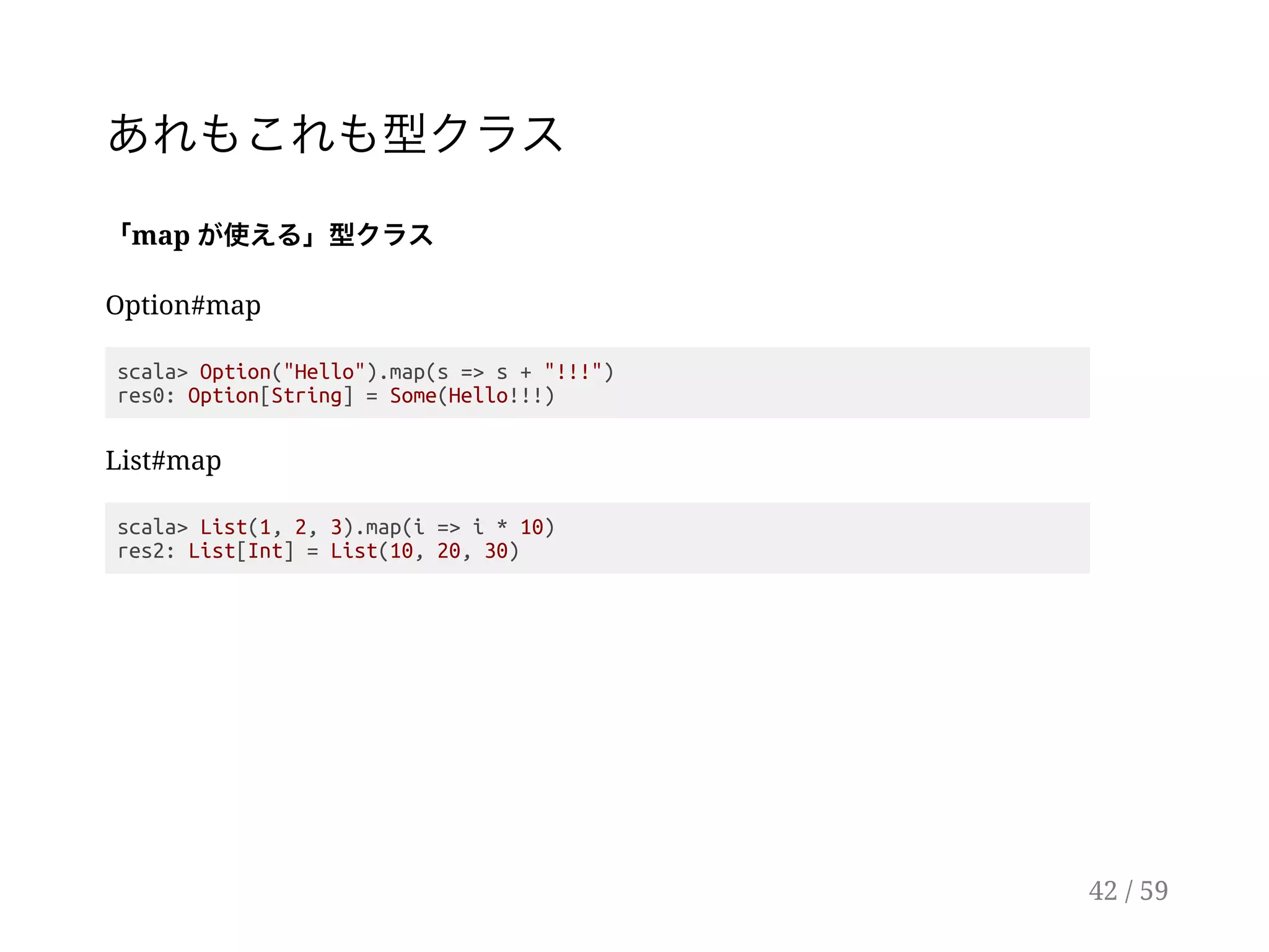 あれもこれも型クラス
「map が使える」型クラス
Option#map
scala> Option("Hello").map(s => s + "!!!")
res0: Option[String] = Some(Hello!!!)
List#map
scala> List(1, 2, 3).map(i => i * 10)
res2: List[Int] = List(10, 20, 30)
42 / 59
 