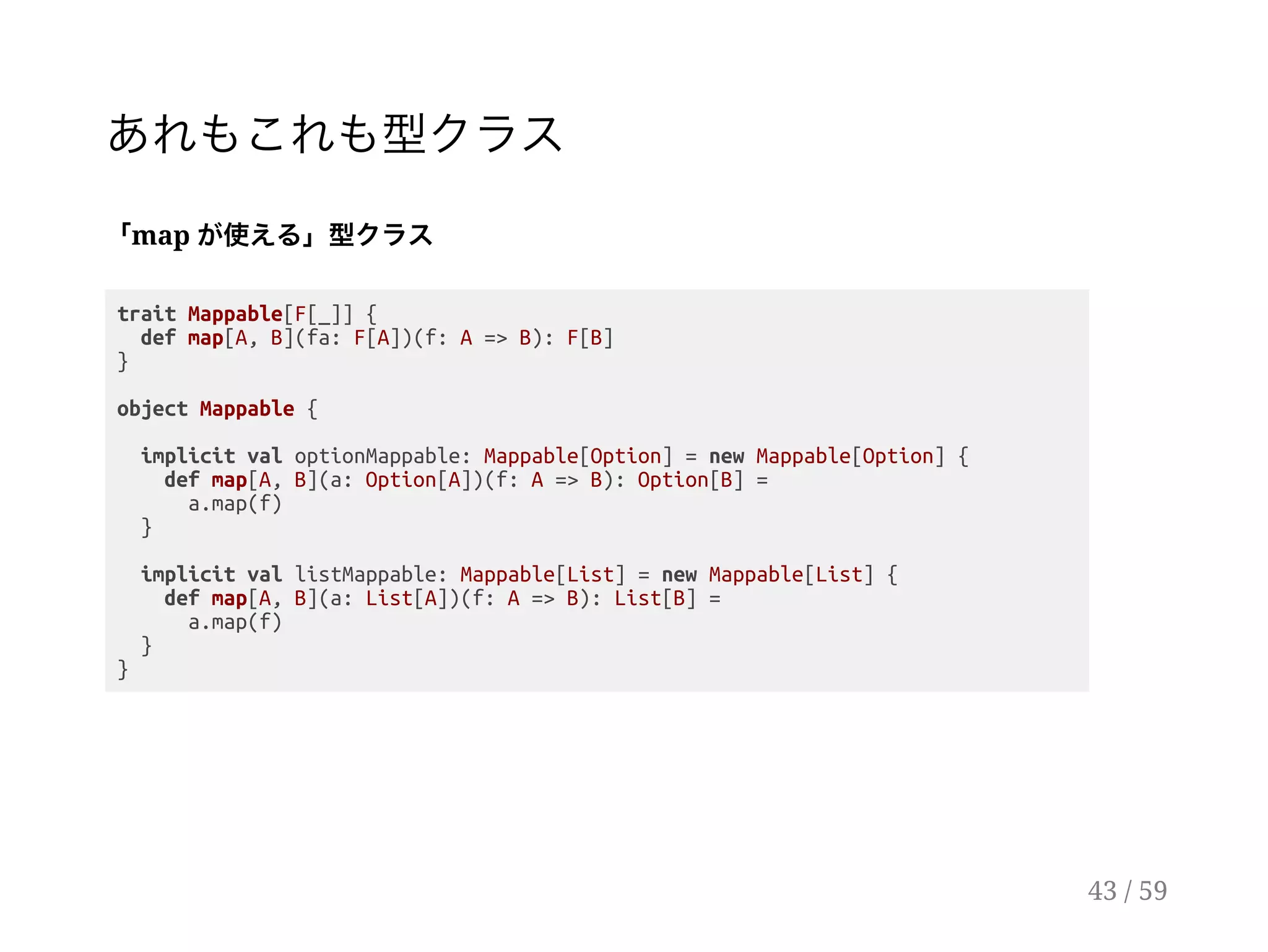 あれもこれも型クラス
「map が使える」型クラス
trait Mappable[F[_]] {
def map[A, B](fa: F[A])(f: A => B): F[B]
}
object Mappable {
implicit val optionMappable: Mappable[Option] = new Mappable[Option] {
def map[A, B](a: Option[A])(f: A => B): Option[B] =
a.map(f)
}
implicit val listMappable: Mappable[List] = new Mappable[List] {
def map[A, B](a: List[A])(f: A => B): List[B] =
a.map(f)
}
}
43 / 59
 