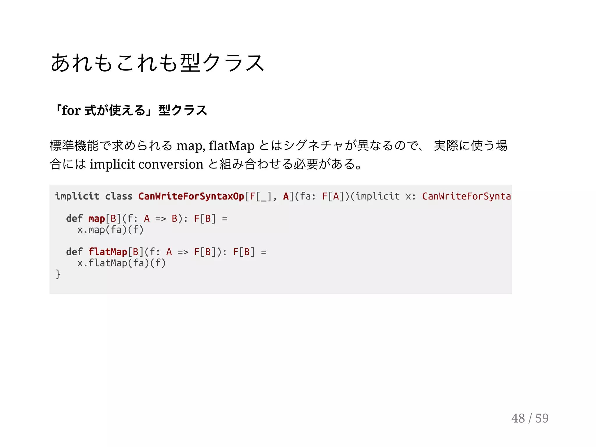 あれもこれも型クラス
「for 式が使える」型クラス
標準機能で求められるmap, flatMap とはシグネチャが異なるので、実際に使う場
合にはimplicit conversion と組み合わせる必要がある。
implicit class CanWriteForSyntaxOp[F[_], A](fa: F[A])(implicit x: CanWriteForSyntax
def map[B](f: A => B): F[B] =
x.map(fa)(f)
def flatMap[B](f: A => F[B]): F[B] =
x.flatMap(fa)(f)
}
48 / 59
 