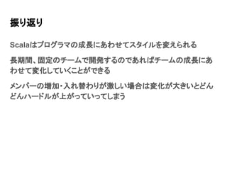 振り返り
Scalaはプログラマの成長にあわせてスタイルを変えられる
長期間、固定のチームで開発するのであればチームの成長にあ
わせて変化していくことができる
メンバーの増加・入れ替わりが激しい場合は変化が大きいとどん
どんハードルが上がっていってしまう
 