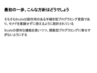 最初の一歩、こんな方針はどうでしょう
そもそもScalaは副作用のある手続き型プログラミング言語であ
り、モナドを意識せずに使えるように設計されている
Scalaの便利な機能を使いつつ、関数型プログラミングに寄せす
ぎないようにする
 
