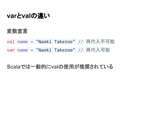 varとvalの違い
変数宣言
val name = "Naoki Takezoe" // 再代入不可能
var name = "Naoki Takezoe" // 再代入可能
Scalaでは一般的にvalの使用が推奨されている
 