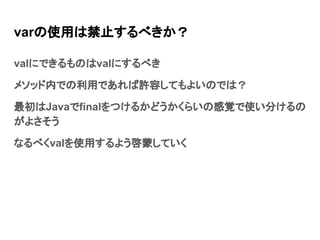 varの使用は禁止するべきか？
valにできるものはvalにするべき
メソッド内での利用であれば許容してもよいのでは？
最初はJavaでfinalをつけるかどうかくらいの感覚で使い分けるの
がよさそう
なるべくvalを使用するよう啓蒙していく
 