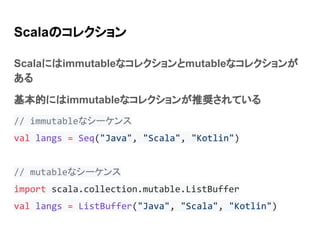 Scalaのコレクション
Scalaにはimmutableなコレクションとmutableなコレクションが
ある
基本的にはimmutableなコレクションが推奨されている
// immutableなシーケンス
val langs = Seq("Java", "Scala", "Kotlin")
// mutableなシーケンス
import scala.collection.mutable.ListBuffer
val langs = ListBuffer("Java", "Scala", "Kotlin")
 