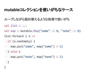 mutableコレクションを使いがちなケース
ループしながら詰め替えるような処理で使いがち
val list = ...
val map = mutable.Map("some" -> 0, "none" -> 0)
list.foreach { x =>
if (x.nonEmpty) {
map.put("some", map("some") + 1)
} else {
map.put("none", map("none") + 1)
}
}
 