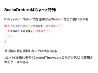 Scalaのreturnはちょっと特殊
Ealry returnやループ処理中からのreturnなどが使われがち
def hello(name: String): String = {
if(name.isEmpty) return ""
...
}
戻り値の型を明記しないといけなくなる
コンパイル後に例外（ControlThrowableのサブクラス）で実現さ
れるケースがある
 