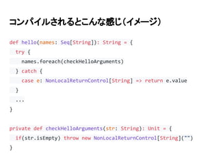 コンパイルされるとこんな感じ（イメージ）
def hello(names: Seq[String]): String = {
try {
names.foreach(checkHelloArguments)
} catch {
case e: NonLocalReturnControl[String] => return e.value
}
...
}
private def checkHelloArguments(str: String): Unit = {
if(str.isEmpty) throw new NonLocalReturnControl[String]("")
}
 