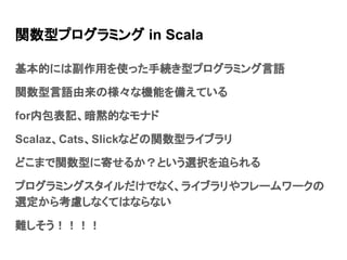 関数型プログラミング in Scala
基本的には副作用を使った手続き型プログラミング言語
関数型言語由来の様々な機能を備えている
for内包表記、暗黙的なモナド
Scalaz、Cats、Slickなどの関数型ライブラリ
どこまで関数型に寄せるか？という選択を迫られる
プログラミングスタイルだけでなく、ライブラリやフレームワークの
選定から考慮しなくてはならない
難しそう！！！！
 