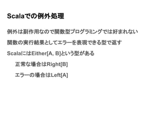 Scalaでの例外処理
例外は副作用なので関数型プログラミングでは好まれない
関数の実行結果としてエラーを表現できる型で返す
ScalaにはEither[A, B]という型がある
正常な場合はRight[B]
エラーの場合はLeft[A]
 