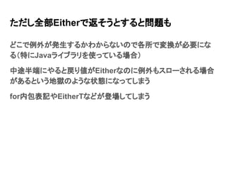 ただし全部Eitherで返そうとすると問題も
どこで例外が発生するかわからないので各所で変換が必要にな
る（特にJavaライブラリを使っている場合）
中途半端にやると戻り値がEitherなのに例外もスローされる場合
があるという地獄のような状態になってしまう
for内包表記やEitherTなどが登場してしまう
 
