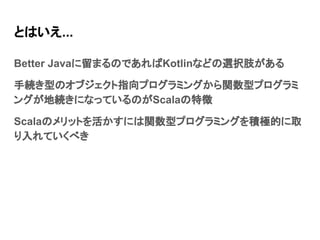 とはいえ...
Better Javaに留まるのであればKotlinなどの選択肢がある
手続き型のオブジェクト指向プログラミングから関数型プログラミ
ングが地続きになっているのがScalaの特徴
Scalaのメリットを活かすには関数型プログラミングを積極的に取
り入れていくべき
 