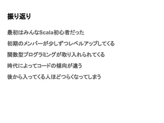 振り返り
最初はみんなScala初心者だった
初期のメンバーが少しずつレベルアップしてくる
関数型プログラミングが取り入れられてくる
時代によってコードの傾向が違う
後から入ってくる人ほどつらくなってしまう
 