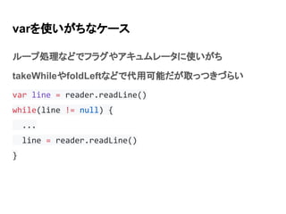 varを使いがちなケース
ループ処理などでフラグやアキュムレータに使いがち
takeWhileやfoldLeftなどで代用可能だが取っつきづらい
var line = reader.readLine()
while(line != null) ...