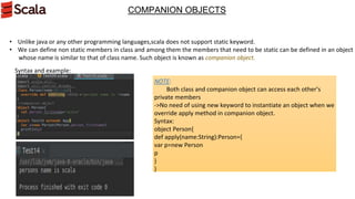 COMPANION OBJECTS
• Unlike java or any other programming languages,scala does not support static keyword.
• We can define non static members in class and among them the members that need to be static can be defined in an object
whose name is similar to that of class name. Such object is known as companion object.
Syntax and example:
NOTE:
Both class and companion object can access each other’s
private members
->No need of using new keyword to instantiate an object when we
override apply method in companion object.
Syntax:
object Person{
def apply(name:String):Person={
var p=new Person
p
}
}
 
